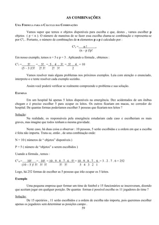 AS COMBINAÇÕES
UMA FÓRMULA PARA O CÁLCULO DAS COMBINAÇÕES

          Vamos supor que temos n objetos disponíveis para escolha e que, destes , vamos escolher p
objetos ( p < n ). O número de maneiras de se fazer essa escolha chama-se combinação e representa-se
por Cpn . Portanto, o número de combinações de n elementos p a p é calculado por :

                                               Cpn =      n!       .
                                                       (n – p )!p!

Em nosso exemplo, temos n = 5 e p = 3 . Aplicando a fórmula , obtemos :

C35 =        5!    = 5! = 5 . 4 . 3! = 5! . 4 = 10
        (5 – 3 )!3! 2! 3!   2! 3!         2

         Vamos resolver mais alguns problemas nos próximos exemplos. Leia com atenção o enunciado,
interprete-o e tente resolver cada exemplo sozinho.

           Assim você poderá verificar se realmente compreende o problema e sua solução.

EXEMPLO

          Em um hospital há apenas 5 leitos disponíveis na emergência. Dez acidentados de um ônibus
chegam e é preciso escolher 5 para ocupar os leitos. Os outros ficariam em macas, no corredor do
hospital. De quantas formas poderíamos escolher 5 pessoas que ficariam nos leitos ?

Solução:
         Na realidade, os responsáveis pela emergência estudariam cada caso e escolheriam os mais
graves, mas imagine que todos tenham a mesma gravidade.

          Neste caso, há duas coisa a observar : 10 pessoas, 5 serão escolhidas e a ordem em que a escolha
é feita não importa. Trata-se, então , de uma combinação onde:

N = 10 ( números de “ objetos” disponíveis )

P = 5 ( número de “objetos” a serem escolhidos )

Usando a fórmula , temos :

C510 =    10!     = 10! = 10 . 9 . 8 . 7 . 6 . 5! = 10 . 9 . 8 . 7 . 6 = 3 . 2 . 7 . 6 = 252
      (10 – 5 )! 5! 5! 5!          5! 5!             5 4 3 2 1

Logo, há 252 formas de escolher as 5 pessoas que irão ocupar os 5 leitos.

Exemplo

         Uma pequena empresa quer formar um time de futebol e 15 funcionários se inscreveram, dizendo
que aceitam jogar em qualquer posição. De quantas formas é possível escolhe os 11 jogadores do time ?

Solução:
        De 15 operários , 11 serão escolhidos e a ordem de escolha não importa, pois queremos escolher
apenas os jogadores sem determinar as posições campo .
                                                   59
 