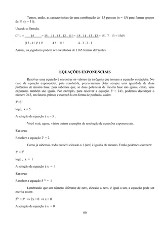 Temos, então, as características de uma combinação de 15 pessoas (n = 15) para formar grupos
de 11 (p = 11).

Usando a fórmula:

C1115 =       15      = 15 . 14 . 13 . 12 . 11! = 15 . 14 . 13 . 12 = 15 . 7 . 13 = 1365

          (15 –11 )! 11!      4!    11!           4.3.2.1

Assim , os jogadores podem ser escolhidos de 1365 formas diferentes.




                                   EQUAÇÕES EXPONENCIAIS
        Resolver uma equação é encontrar os valores da incógnita que tornam a equação verdadeira. No
caso da equação exponencial, para resolvê-la, procuraremos obter sempre uma igualdade de duas
potências de mesma base, pois sabemos que, se duas potências de mesma base são iguais, então, seus
expoentes também são iguais. Por exemplo, para resolver a equação 3x = 243, podemos decompor o
número 243, em fatores primos e escrevê-lo em forma de potência, assim:

3x=35

logo, x = 5

A solução da equação é x = 5 .

           Você verá, agora, vários outros exemplos de resolução de equações exponenciais.

EXEMPLO

Resolver a equação 2x = 2.

           Como já sabemos, todo número elevado a 1 (um) é igual a ele mesmo. Então podemos escrever:

2x = 21

logo , x = 1

A solução da equação é x = 1

EXEMPLO

Resolver a equação 5 2x = 1

          Lembrando que um número diferente de zero, elevado a zero, é igual a um, a equação pode ser
escrita assim:

52x = 5n ⇒ 2x = 0 ⇒ x = 0

A solução da equação é x = 0
                                                       60
 