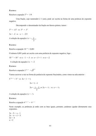 EXEMPLO

Resolver a equação 33x = 1/9

         Uma fração, cujo numerador é 1 (um), pode ser escrita na forma de uma potência de expoente
negativo.

         Decompondo o denominador da fração em fatores primos, temos :

33x = 1/32 ⇒ 33x = 3-2

3x = -2 ⇒ x = - 2/3

A solução da equação é x = - 2 .
                             3

EXEMPLO

Resolva a equação 10 x-1 = 0,001

O número 0,001 pode ser escrito com uma potência de expoente negativo, logo :

10 x–1 = 10 3 ⇒ x – 1 = -3 ⇒ x = -3 + 1 ⇒ x = -2

 A solução da equação é x = - 2

EXEMPLO

Resolver a equação 5 2x + 1 = √5

Vamos escrever a raiz na forma de potência de expoente fracionário, como vimos na aula anterior :

5 2x + 1 = 5 ½ ⇒ 2x + 1 = ½

                            2x = ½ -1

                            2x = 1 – 2 ⇒ 2x = - ½ ⇒ x = - ¼
                                   2

A solução da equação é x = - ¼

EXEMPLO

Resolva a equação 4 3x – 5 = 4 x – 1

Neste exemplo, as potências já estão com as base iguais, portanto, podemos igualar diretamente seus
expoentes.

3x – 5 = x – 1
3x – x = -1 + 5
2x = 4
x=2

                                                   61
 