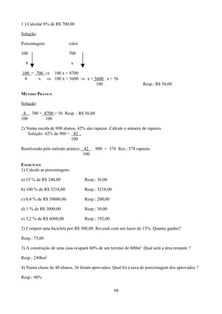 1 ) Calcular 8% de R$ 700,00

Solução:

Porcentagem               valor

100                       700

  8                           x

100 = 700 ⇒ 100 x = 8700
 8     x ⇒ 100 x = 5600 ⇒ x = 5600 x = 56
                               100                               Resp.: R$ 56,00

MÉTODO PRÁTICO

Solução:

 8 . 700 = 8700 = 56 Resp .: R$ 56,00
100        100

2) Numa escola de 900 alunos, 42% são rapazes .Calcule o número de rapazes.
    Solução: 42% de 900 = 42 .
                          100

Resolvendo pelo método prático: 42 . 900 = 378 Res.: 378 rapazes
                                100

EXERCÍCIOS
1) Calcule as porcentagens.

a) 15 % de R$ 240,00              Resp.: 36,00

b) 100 % de R$ 3218,00            Resp.: 3218,00

c) 0,4 % de R$ 50000,00           Resp.: 200,00

d) 1 % de R$ 3000,00              Resp.: 30,00

e) 3,2 % de R$ 6000,00            Resp.: 192,00

2) Comprei uma bicicleta por R$ 500,00. Revendi com um lucro de 15%. Quanto ganhei?

Resp.: 75,00

3) A construção de uma casa ocupará 60% de um terreno de 600m2 .Qual será a área restante ?

Resp.: 240km2

4) Numa classe de 40 alunos, 36 foram aprovados. Qual foi a taxa de porcentagem dos aprovados ?

Resp.: 90%

                                                   66
 
