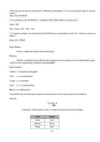 5) Um corretor de imóveis recebeu R$ 17.000,00 correspondente a 5% de sua comissão. Qual o valor da
venda ?
Resp.: R$ 340.000,00

6 ) Um produto custa, R$ 400,00 e é vendido por R$ 520,00. Qual é a taxa de lucro ?

Resp.: 50%

Obs.: Lucro : 520 – 400 = 120

7 ) Comprei um fogão com um desconto de R$ 60,00 que corresponde à taca de 5% . Qual era o preço do
fogão ?

Resp.: R$ 1.200,00


JUROS SIMPLES

        Os juros simples são representados pela letra j .

EXEMPLO:

         Quando se deposita numa caderneta de poupança uma certa quantia, por um determinado tempo,
recebe-se uma compensação em dinheiro chamada juros.

Representação:

Capital ⇒ c (quantia empregada)

Taxa    ⇒ i (porcentagem)

Tempo ⇒ t (período)

Juros   ⇒ j (a renda obtida)

RESOLUÇÃO DE PROBLEMAS

Os problema que envolvem juros podem ser resolvidos por meio de uma regra de três composta.

Fórmula :

                                                j=c.i . t
                                                   100

                A fórmula é válida quando a taxa e o tempo estiverem numa mesma unidade.


                                Taxa             Tempo
                                Anual             Anos
                                Mensal           Meses
                                Diária            Dias

                                                    67
 