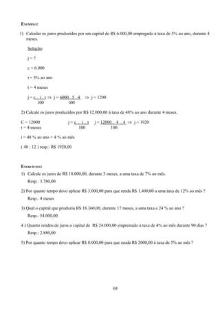 EXEMPLO:

1) Calcular os juros produzidos por um capital de R$ 6.000,00 empregado à taxa de 5% ao ano, durante 4
   meses.

    Solução:

    j=?

    c = 6.000

    i = 5% ao ano

    t = 4 meses

    j = c . i . t ⇒ j = 6000 . 5 . 4   ⇒ j = 1200
          100               100

2) Calcule os juros produzidos por R$ 12.000,00 à taxa de 48% ao ano durante 4 meses.

C = 12000                   j=c . i .t     j = 12000 . 4 . 4 ⇒ j = 1920
t = 4 meses                     100                 100

i = 48 % ao ano = 4 % ao mês

( 48 : 12 ) resp.: R$ 1920,00



EXERCÍCIOS:
1) Calcule os juros de R$ 18.000,00, durante 3 meses, a uma taxa de 7% ao mês.
    Resp.: 3.780,00

2) Por quanto tempo devo aplicar R$ 3.000,00 para que renda R$ 1.400,00 a uma taxa de 12% ao mês ?
    Resp.: 4 meses

3) Qual o capital que produziu R$ 18.360,00, durante 17 meses, a uma taxa e 24 % ao ano ?
    Resp.: 54.000,00

4 ) Quanto rendeu de juros o capital de R$ 24.000,00 emprestado à taxa de 4% ao mês durante 90 dias ?
    Resp.: 2.880,00

5) Por quanto tempo devo aplicar R$ 8.000,00 para que renda R$ 2000,00 à taxa de 5% ao mês ?




                                                    68
 