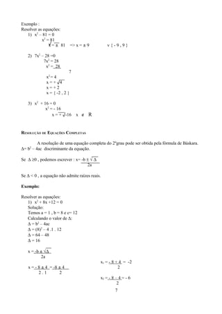 Exemplo :
Resolver as equações:
   1) x2 – 81 = 0
           x2 = 81
               √
               x = ± 81        => x = ± 9       v{-9,9}

   2) 7x2 – 28 =0
           7x2 = 28
             x2 = 28
                           7
               2
              x =4
              x = + √4
              x=+2
              x = { -2 , 2 }

   3) x2 + 16 = 0
            x2 = - 16
                x = + √-16        x ∉ R



RESOLUÇÃO DE EQUAÇÕES COMPLETAS

        A resolução de uma equação completa do 2ºgrau pode ser obtida pela fórmula de Báskara.
∆= b – 4ac discriminante da equação.
    2



Se ∆ ≥0 , podemos escrever : x= -b ± √ ∆
                                   2a

Se ∆ < 0 , a equação não admite raízes reais.

Exemplo:

Resolver as equações:
   1) x2 + 8x +12 = 0
   Solução:
   Temos a = 1 , b = 8 e c= 12
   Calculando o valor de ∆:
   ∆ = b2 – 4ac
   ∆ = (8)2 – 4 .1 . 12
   ∆ = 64 – 48
   ∆ = 16

   x = -b ± √∆
          2a
                                            x1 = - 8 + 4 = -2
   x = - 8 ± 4 = -8 ± 4                               2
         2.1        2
                                            x2 = - 8 – 4 = - 6
                                                      2
                                                    7
 