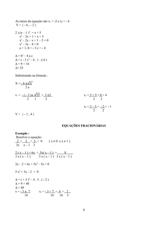 As raízes da equação são x1 = -2 e x2 = - 6
V={-6,-2}

2 ) (x – 1 )2 = x + 5
    x2 – 2x + 1 = x + 5
    x2 – 2x – x + 1 – 5 = 0
    x2 – 3x – 4 = 0
    a = 1, b = - 3 c = - 4

∆ = b2 – 4 a c
∆ = ( - 3 ) 2 – 4 . 1 . (-4 )
∆ = 9 + 16
∆= 25

Substituindo na fórmula :

X = - b ±√∆
        2a

x = - ( - 3 )± √25 = 3 ±5                       x1 = 3 + 5 = 8 = 4
         2     1     2                                 2     2

                                                x2 = 3 – 5 = - 2 = - 1
                                                        2      2
V= {-1,4}


                                      EQUAÇÕES FRACIONÁRIAS

Exemplo :
Resolver a equação:
 2 + 2 + 5 = 0                  (x≠0 ex≠1)
3x x – 1 3

2 ( x – 1 ) + 6x + 5x( x – 1 ) = 0 .
3x(x–1)           3x(x–1) 3x(x–1)

2x – 2 + 6x + 5x2 – 5x = 0

5 x2 + 3x – 2 = 0

∆ = ( + 3 )2 – 4 . 5 . ( - 2 )
∆ = 9 + 40
∆ = 49
x=-3± 7             x1 = - 3 + 7 = 4 = 2 .
       10                      10  10 5



                                                8
 