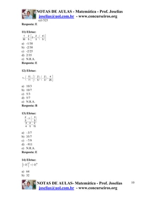 NOTAS DE AULAS - Matemática - Prof. Joselias
                        joselias@uol.com.br - www.concurseiros.org
                            e)1/525
Resposta: E

11) Efetue:
 1 2 ⎡    2 ⎛ 4⎞⎤
  − ⋅ ⎢2 + ÷ ⎜ − ⎟ ⎥
30 5 ⎣    3 ⎝ 5⎠⎦
a) -1/30
b) -2/30
c) -2/25
d) 2/35
e) N.R.A.
Resposta: E

12) Efetue:
   ⎛ 5 ⎞ ⎡⎛ 2 ⎞ ⎛ 2 ⎞ 4 ⎤
1− ⎜ − ⎟ ÷ ⎢⎜ − ⎟ ⋅ ⎜ − ⎟ ÷
   ⎝ 7 ⎠ ⎣⎝ 5 ⎠ ⎝ 3 ⎠ 25 ⎥  ⎦

a) 10/3
b) 10/7
c) 5/3
d) 5/7
e) N.R.A.
Resposta: B

13) Efetue:
   2     ⎛ 3⎞
     − 7⋅⎜− ⎟
   3     ⎝ 5⎠
   3 2 2
      − ÷
   4 5 15

a) –3/7
b) 35/7
c) –7/9
d) –911
e) N.R.A.
Resposta: E

14) Efetue:
[ ( −2 ) ]
       7 5
             ÷ ( −2)
                       30




a) 64
b) 32

                        NOTAS DE AULAS- Matemática - Prof. Joselias   10
                         joselias@uol.com.br - www.concurseiros.org
 