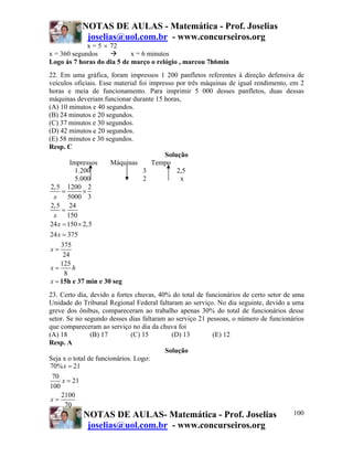 NOTAS DE AULAS - Matemática - Prof. Joselias
            joselias@uol.com.br - www.concurseiros.org
             x = 5 × 72
x = 360 segundos            x = 6 minutos
Logo às 7 horas do dia 5 de março o relógio , marcou 7h6min
22. Em uma gráfica, foram impressos 1 200 panfletos referentes à direção defensiva de
veículos oficiais. Esse material foi impresso por três máquinas de igual rendimento, em 2
horas e meia de funcionamento. Para imprimir 5 000 desses panfletos, duas dessas
máquinas deveriam funcionar durante 15 horas,
(A) 10 minutos e 40 segundos.
(B) 24 minutos e 20 segundos.
(C) 37 minutos e 30 segundos.
(D) 42 minutos e 20 segundos.
(E) 58 minutos e 30 segundos.
Resp. C
                                          Solução
          Impressos    Máquinas       Tempo
            1.200                 3           2,5
            5.000                 2            x
 2,5 1200 2
      =        ×
  x      5000 3
 2,5 24
      =
  x 150
24 x = 150 × 2,5
24 x = 375
     375
 x=
      24
     125
 x=        h
       8
 x = 15h e 37 min e 30 seg
23. Certo dia, devido a fortes chuvas, 40% do total de funcionários de certo setor de uma
Unidade do Tribunal Regional Federal faltaram ao serviço. No dia seguinte, devido a uma
greve dos ônibus, compareceram ao trabalho apenas 30% do total de funcionários desse
setor. Se no segundo desses dias faltaram ao serviço 21 pessoas, o número de funcionários
que compareceram ao serviço no dia da chuva foi
(A) 18          (B) 17        (C) 15       (D) 13         (E) 12
Resp. A
                                         Solução
Seja x o total de funcionários. Logo:
70% x = 21
 70
     x = 21
100
    2100
 x=
      70
             NOTAS DE AULAS- Matemática - Prof. Joselias                              100
             joselias@uol.com.br - www.concurseiros.org
 