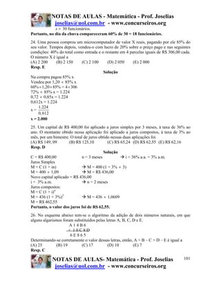 NOTAS DE AULAS - Matemática - Prof. Joselias
            joselias@uol.com.br - www.concurseiros.org
             x = 30 funcionários.
Portanto, no dia da chuva compareceram 60% de 30 = 18 funcionários.
24. Uma pessoa comprou um microcomputador de valor X reais, pagando por ele 85% do
seu valor. Tempos depois, vendeu-o com lucro de 20% sobre o preço pago e nas seguintes
condições: 40% do total como entrada e o restante em 4 parcelas iguais de R$ 306,00 cada.
O número X é igual a
(A) 2 200      (B) 2 150    (C) 2 100     (D) 2 050      (E) 2 000
Resp. E
                                        Solução
Na compra pagou 85% x
Vendeu por 1,20 × 85% x
60% × 1,20 × 85% = 4 × 306
72% × 85% x = 1.224
0,72 × 0,85x = 1.224
0,612x = 1.224
    1.224
x=
    0, 612
x = 2.000
25. Um capital de R$ 400,00 foi aplicado a juros simples por 3 meses, à taxa de 36% ao
ano. O montante obtido nessa aplicação foi aplicado a juros compostos, à taxa de 3% ao
mês, por um bimestre. O total de juros obtido nessas duas aplicações foi
(A) R$ 149, 09       (B) R$ 125,10          (C) R$ 65,24 (D) R$ 62,55 (E) R$ 62,16
Resp. D
                                          Solução
C = R$ 400,00                n = 3 meses              i = 36% a.a. = 3% a.m.
Juros Simples
M = C (1 + in)                  M = 400 (1 + 3% × 3)
M = 400 × 1,09                  M = R$ 436,00
Novo capital aplicado = R$ 436,00
i = 3% a.m.                     n = 2 meses
Juros compostos:
M = C (1 + i)n
M = 436 (1 + 3%)2               M = 436 × 1,0609
M = R$ 462,55
Portanto, o valor dos juros foi de R$ 62,55.
26. No esquema abaixo tem-se o algoritmo da adição de dois números naturais, em que
alguns algarismos foram substituídos pelas letras A, B, C, D e E.
                      A14B6
                     + 10C8D
                      6E865
Determinando-se corretamente o valor dessas letras, então, A + B – C + D – E é igual a
(A) 25        (B) 19        (C) 17          (D) 10         (E) 7
Resp. C

            NOTAS DE AULAS- Matemática - Prof. Joselias                              101
             joselias@uol.com.br - www.concurseiros.org
 