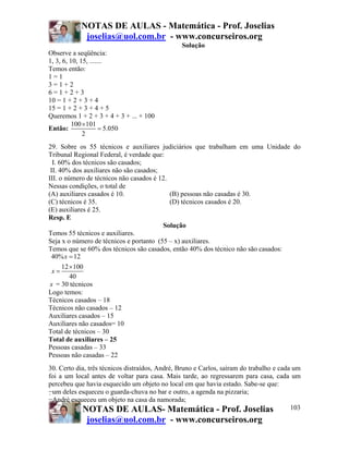 NOTAS DE AULAS - Matemática - Prof. Joselias
            joselias@uol.com.br - www.concurseiros.org
                                                Solução
Observe a seqüência:
1, 3, 6, 10, 15, .......
Temos então:
1=1
3=1+2
6=1+2+3
10 = 1 + 2 + 3 + 4
15 = 1 + 2 + 3 + 4 + 5
Queremos 1 + 2 + 3 + 4 + 3 + ... + 100
          100 ×101
Então:                = 5.050
              2
29. Sobre os 55 técnicos e auxiliares judiciários que trabalham em uma Unidade do
Tribunal Regional Federal, é verdade que:
  I. 60% dos técnicos são casados;
 II. 40% dos auxiliares não são casados;
III. o número de técnicos não casados é 12.
Nessas condições, o total de
(A) auxiliares casados é 10.                (B) pessoas não casadas é 30.
(C) técnicos é 35.                          (D) técnicos casados é 20.
(E) auxiliares é 25.
Resp. E
                                         Solução
Temos 55 técnicos e auxiliares.
Seja x o número de técnicos e portanto (55 – x) auxiliares.
Temos que se 60% dos técnicos são casados, então 40% dos técnico não são casados:
 40% x = 12
      12 ×100
  x=
         40
 x = 30 técnicos
Logo temos:
Técnicos casados – 18
Técnicos não casados – 12
Auxiliares casados – 15
Auxiliares não casados= 10
Total de técnicos – 30
Total de auxiliares – 25
Pessoas casadas – 33
Pessoas não casadas – 22
30. Certo dia, três técnicos distraídos, André, Bruno e Carlos, saíram do trabalho e cada um
foi a um local antes de voltar para casa. Mais tarde, ao regressarem para casa, cada um
percebeu que havia esquecido um objeto no local em que havia estado. Sabe-se que:
−um deles esqueceu o guarda-chuva no bar e outro, a agenda na pizzaria;
−André esqueceu um objeto na casa da namorada;
            NOTAS DE AULAS- Matemática - Prof. Joselias                                  103
             joselias@uol.com.br - www.concurseiros.org
 