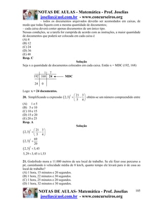 NOTAS DE AULAS - Matemática - Prof. Joselias
                     joselias@uol.com.br - www.concurseiros.org
              – todos os documentos arquivados deverão ser acomodados em caixas, de
modo que todas fiquem com a mesma quantidade de documentos;
– cada caixa deverá conter apenas documentos de um único tipo.
Nessas condições, se a tarefa for cumprida de acordo com as instruções, a maior quantidade
de documentos que poderá ser colocada em cada caixa é
(A) 8
(B) 12
(C) 24
(D) 36
(E) 48
Resp. C
                                         Solução
Seja x a quantidade de documentos colocados em cada caixa. Então x = MDC (192, 168)

                    1 7
              192 168 24         MDC

               24      0

Logo: x = 24 documentos.
                                       ⎛ 21 3 ⎞
20. Simplificando a expressão ( 2,3) ÷ ⎜ − ⎟ obtém-se um número compreendido entre
                                    2

                                       ⎝ 5 4⎠
(A) 1 e 5
(B) 5 e 10
(C) 10 e 15
(D) 15 e 20
(E) 20 e 25
Resp. A
                                         Solução
( 2,3) ÷ ⎛ − ⎟
      2    21 3 ⎞
         ⎜
         ⎝ 5 4⎠
         69
( 2,3) ÷
      2

         20
( 2,3)
         2
             ÷ 3, 45
5, 29 ÷ 3, 45 ≅ 1,53

21. Godofredo mora a 11.000 metros de seu local de trabalho. Se ele fizer esse percurso a
pé, caminhando à velocidade média de 8 km/h, quanto tempo ele levará para ir de casa ao
local de trabalho?
(A) 1 hora, 15 minutos e 20 segundos.
(B) 1 hora, 22 minutos e 30 segundos.
(C) 1 hora, 25 minutos e 20 segundos.
(D) 1 hora, 32 minutos e 30 segundos.

                    NOTAS DE AULAS- Matemática - Prof. Joselias                       105
                     joselias@uol.com.br - www.concurseiros.org
 