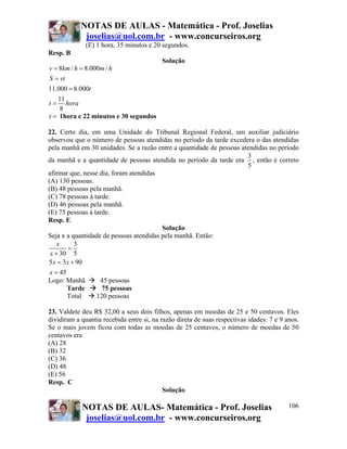 NOTAS DE AULAS - Matemática - Prof. Joselias
             joselias@uol.com.br - www.concurseiros.org
               (E) 1 hora, 35 minutos e 20 segundos.
Resp. B
                                          Solução
v = 8km / h = 8.000m / h
S = vt
11.000 = 8.000t
   11
t = hora
    8
t = 1hora e 22 minutos e 30 segundos

22. Certo dia, em uma Unidade do Tribunal Regional Federal, um auxiliar judiciário
observou que o número de pessoas atendidas no período da tarde excedera o das atendidas
pela manhã em 30 unidades. Se a razão entre a quantidade de pessoas atendidas no período
                                                                      3
da manhã e a quantidade de pessoas atendida no período da tarde era , então é correto
                                                                      5
afirmar que, nesse dia, foram atendidas
(A) 130 pessoas.
(B) 48 pessoas pela manhã.
(C) 78 pessoas à tarde.
(D) 46 pessoas pela manhã.
(E) 75 pessoas à tarde.
Resp. E
                                         Solução
Seja x a quantidade de pessoas atendidas pela manhã. Então:
    x      3
         =
 x + 30 5
5 x = 3 x + 90
x = 45
Logo: Manhã        45 pessoas
       Tarde        75 pessoas
       Total      120 pessoas

23. Valdete deu R$ 32,00 a seus dois filhos, apenas em moedas de 25 e 50 centavos. Eles
dividiram a quantia recebida entre si, na razão direta de suas respectivas idades: 7 e 9 anos.
Se o mais jovem ficou com todas as moedas de 25 centavos, o número de moedas de 50
centavos era
(A) 28
(B) 32
(C) 36
(D) 48
(E) 56
Resp. C
                                           Solução

            NOTAS DE AULAS- Matemática - Prof. Joselias                                   106
             joselias@uol.com.br - www.concurseiros.org
 