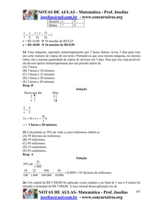 NOTAS DE AULAS - Matemática - Prof. Joselias
             joselias@uol.com.br - www.concurseiros.org
                    Quantia x           Y
                    Idades 7            9

 x y x + y 31
   = =       = =2
7 9      16   16
x = R$ 14,00   56 moedas de R$ 0,25
y = R$ 18,00   36 moedas de R$ 0,50

24. Uma máquina, operando ininterruptamente por 2 horas diárias, levou 5 dias para tirar
um certo número de cópias de um texto. Pretende-se que essa mesma máquina, no mesmo
ritmo, tire a mesma quantidade de cópias de tal texto em 3 dias. Para que isso seja possível,
ela deverá operar ininterruptamente por um período diário de
(A) 3 horas.
(B) 3 horas e 10 minutos.
(C) 3 horas e 15 minutos.
(D) 3 horas e 20 minutos.
(E) 3 horas e 45 minutos.
Resp. D
                                         Solução
  Horas por dia         Dias
      2                  5
      x                  3

2 3
 =
x 5
              10
3x = 10 ⇒ x =    h
               3
x = 3 horas e 20 minutos.

25. Calculando os 38% de vinte e cinco milésimos obtém-se
(A) 95 décimos de milésimos.
(B) 19 milésimos.
(C) 95 milésimos.
(D) 19 centésimos.
(E) 95 centésimos.
Resp. A
                                        Solução
           25
38% de
         1.000
 38     25      950      95
     ×      =         =        = 0, 0095 = 95 décimos de milésimos
100 1.000 100.000 10.000

26. Um capital de R$ 5.500,00 foi aplicado a juro simples e ao final de 1 ano e 8 meses foi
retirado o montante de R$ 7.040,00. A taxa mensal dessa aplicação era de
            NOTAS DE AULAS- Matemática - Prof. Joselias                                  107
             joselias@uol.com.br - www.concurseiros.org
 