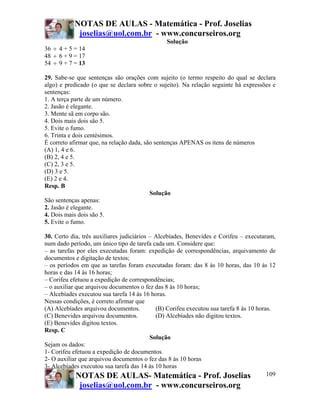 NOTAS DE AULAS - Matemática - Prof. Joselias
            joselias@uol.com.br - www.concurseiros.org
                                                Solução
36 ÷ 4 + 5 = 14
48 ÷ 6 + 9 = 17
54 ÷ 9 + 7 = 13

29. Sabe-se que sentenças são orações com sujeito (o termo respeito do qual se declara
algo) e predicado (o que se declara sobre o sujeito). Na relação seguinte há expressões e
sentenças:
1. A terça parte de um número.
2. Jasão é elegante.
3. Mente sã em corpo são.
4. Dois mais dois são 5.
5. Evite o fumo.
6. Trinta e dois centésimos.
É correto afirmar que, na relação dada, são sentenças APENAS os itens de números
(A) 1, 4 e 6.
(B) 2, 4 e 5.
(C) 2, 3 e 5.
(D) 3 e 5.
(E) 2 e 4.
Resp. B
                                          Solução
São sentenças apenas:
2. Jasão é elegante.
4. Dois mais dois são 5.
5. Evite o fumo.

30. Certo dia, três auxiliares judiciários – Alcebíades, Benevides e Corifeu – executaram,
num dado período, um único tipo de tarefa cada um. Considere que:
– as tarefas por eles executadas foram: expedição de correspondências, arquivamento de
documentos e digitação de textos;
– os períodos em que as tarefas foram executadas foram: das 8 às 10 horas, das 10 às 12
horas e das 14 às 16 horas;
– Corifeu efetuou a expedição de correspondências;
– o auxiliar que arquivou documentos o fez das 8 às 10 horas;
– Alcebíades executou sua tarefa 14 às 16 horas.
Nessas condições, é correto afirmar que
(A) Alcebíades arquivou documentos.          (B) Corifeu executou sua tarefa 8 às 10 horas.
(C) Benevides arquivou documentos.           (D) Alcebíades não digitou textos.
(E) Benevides digitou textos.
Resp. C
                                           Solução
Sejam os dados:
1- Corifeu efetuou a expedição de documentos.
2- O auxiliar que arquivou documentos o fez das 8 às 10 horas
3- Alcebíades executou sua tarefa das 14 às 10 horas
             NOTAS DE AULAS- Matemática - Prof. Joselias                                 109
             joselias@uol.com.br - www.concurseiros.org
 