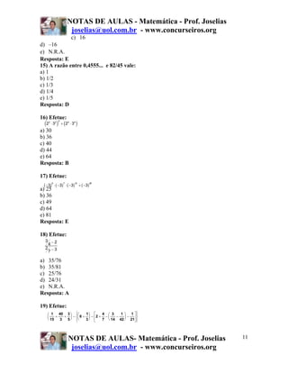 NOTAS DE AULAS - Matemática - Prof. Joselias
                         joselias@uol.com.br - www.concurseiros.org
                                c) 16
d) –16
e) N.R.A.
Resposta: E
15) A razão entre 0,4555... e 82/45 vale:
a) 1
b) 1/2
c) 1/3
d) 1/4
e) 1/5
Resposta: D

16) Efetue:
   (2              ) ÷ (2              )
        3
        2
            ⋅ 32            4
                                ⋅ 34
a) 30
b) 36
c) 40
d) 44
e) 64
Resposta: B

17) Efetue:
  ( −3) 5 ⋅ ( −3) 7 ⋅ ( −3)12 ÷ ( −3) 20
a) 25
b) 36
c) 49
d) 64
e) 81
Resposta: E

18) Efetue:
    3 −2
     4
    2 −3
     7

a) 35/76
b) 35/81
c) 25/76
d) 24/31
e) N.R.A.
Resposta: A

19) Efetue:
     ⎛ 1 40 3 ⎞ ⎧⎛  ⎪     1⎞ ⎡     4 ⎛ 3    1 ⎞ 1 ⎤⎫⎪
     ⎜    +   + ⎟ − ⎨⎜ 6 + ⎟ − ⎢2 + − ⎜   −   ⎟−    ⎬
     ⎝ 15   3  5 ⎠ ⎩⎝
                    ⎪     3 ⎠ ⎣    7  ⎝ 14 42 ⎠ 21⎥ ⎭
                                                  ⎦⎪




                            NOTAS DE AULAS- Matemática - Prof. Joselias   11
                             joselias@uol.com.br - www.concurseiros.org
 