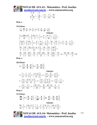 NOTAS DE AULAS - Matemática - Prof. Joselias
           joselias@uol.com.br - www.concurseiros.org
                    3−8       5
                           −
                      4 = 4 = − 5 . ⎛ − 7 ⎞ = 35
                    2 − 21   19     ⎜     ⎟
                           −    4 ⎝ 19 ⎠ 76
                      7       7
Resp. a

19) Efetue:
    ⎛ 1 40 3 ⎞ ⎧⎛  ⎪     1⎞ ⎡     4 ⎛ 3   1 ⎞ 1 ⎤⎫⎪
    ⎜    +   + ⎟ − ⎨⎜ 6 + ⎟ − ⎢2 + − ⎜  −   ⎟ − ⎥⎬
    ⎝ 15   3  5 ⎠ ⎪⎝
                   ⎩     3⎠ ⎣     7 ⎝ 14 42 ⎠ 21⎦ ⎭
                                                  ⎪
                                         Solução:
    ⎡1 + 200 + 9 ⎤ ⎧⎛ 18 + 1 ⎞ ⎡    4 ⎛ 9 −1 ⎞ 1 ⎤⎫
    ⎢
    ⎣     15     ⎥ − ⎨⎝ 3 ⎠ − ⎢ 2 + 7 − ⎝ 42 ⎠ − 21 ⎥ ⎬ =
                 ⎦ ⎩
                      ⎜      ⎟          ⎜     ⎟
                               ⎣                    ⎦⎭
    ⎡ 210 ⎤ ⎧⎛ 19 ⎞ ⎡       4 ⎛ 8 ⎞ 1 ⎤ ⎫ 70 ⎧19 ⎡                4 4 1 ⎤⎫
    ⎢ 15 ⎥ − ⎨⎝ 3 ⎠ − ⎢ 2 + 7 − ⎝ 42 ⎠ − 21 ⎥ ⎬ = 5 − ⎨ 3 − ⎣ 2 + 7 − 21 − 21 ⎦ ⎬ =
    ⎣     ⎦ ⎩
              ⎜ ⎟               ⎜ ⎟                         ⎢                 ⎥
                      ⎣                     ⎦⎭        ⎩                         ⎭
    70 ⎧19 ⎡ 42 + 12 − 4 − 1 ⎤ ⎫ 70 ⎧19 ⎡ 49 ⎤ ⎫
        −⎨ −                     ⎥ ⎬ = 5 − ⎨ 3 − ⎢ 21 ⎥ ⎬ =
     5 ⎩3 ⎢    ⎣       21        ⎦⎭         ⎩      ⎣ ⎦⎭
   70 ⎧19 49 ⎫ 70 ⎧133 − 49 ⎫ 70 ⎧ 84 ⎫ 70     70 − 20 50
       −⎨ − ⎬=   −⎨         ⎬=  −⎨ ⎬=      −4=        =   = 10
    5 ⎩ 3 21 ⎭ 5 ⎩ 21 ⎭ 5 ⎩ 21 ⎭ 5                5     5
Resp. a

20) Efetue:
        ⎧ 1 2 3 ⎡ ⎛ 1 2 ⎞ ⎤⎫
        ⎪                    ⎪
    1 − ⎨ + + ⋅ ⎢1 − ⎜ + ⎟ ⎥ ⎬
        ⎪ 3 5 8 ⎣ ⎝ 3 5 ⎠ ⎦⎪
        ⎩                    ⎭
                                       Solução:
       ⎧ 1 2 3 ⎡ ⎛ 5 + 6 ⎞⎤ ⎫        ⎧11 3 ⎡ 11 ⎤ ⎫
   1 − ⎨ + + . ⎢1 − ⎜    ⎟ ⎥ ⎬ = 1 − ⎨ + ⎢1 − ⎥ ⎬ =
       ⎩ 3 5 8 ⎣ ⎝ 15 ⎠ ⎦ ⎭          ⎩15 8 ⎣ 15 ⎦ ⎭
      ⎧11 3 ⎡15 − 11 ⎤ ⎫       ⎧11 3 ⎡ 4 ⎤ ⎫         ⎧11 1 ⎫
   1− ⎨ + ⎢          ⎥ ⎬ = 1 − ⎨15 + 8 ⎢15 ⎥ ⎬ = 1 − ⎩15 + 10 ⎭ =
                                                     ⎨        ⎬
      ⎩15 8 ⎣ 15 ⎦ ⎭           ⎩       ⎣ ⎦⎭
      ⎧11 1 ⎫       ⎧ 22 + 3 ⎫ 25 30 − 25 5 1
   1− ⎨ + ⎬ = 1− ⎨            ⎬1 −    =           =    =
      ⎩15 10 ⎭      ⎩ 30 ⎭ 30              30       30 6
Resp. a
21) Efetue:
    99 ⎡ ⎛ 2 1 ⎞ ⎤ ⎧ 7 ⎪    2 ⎡⎛     3 ⎞ ⎛ 2 2 ⎞ ⎤⎫
                                                  ⎪
      + ⎢1 − ⎜ + ⎟ ⎥ − ⎨   + − ⎢⎜ 2 − ⎟ − ⎜ − ⎟ ⎥ ⎬
    10 ⎣     ⎝ 3 5 ⎠ ⎦ ⎪ 20 3 ⎣⎝
                       ⎩             4 ⎠ ⎝ 3 5 ⎠ ⎦⎪
                                                  ⎭
                                 Solução:
    99 ⎡ ⎛ 10 + 3 ⎞ ⎤ ⎧ 7 2 ⎡⎛ 8 − 3 ⎞ ⎛ 10 − 6 ⎞ ⎤ ⎫
      + 1− ⎜      ⎟ −⎨ + − ⎜         ⎟−⎜        ⎟ ⎬=
    10 ⎢ ⎝ 15 ⎠ ⎥ ⎩ 20 3 ⎢⎝ 4 ⎠ ⎝ 15 ⎠ ⎥ ⎭
       ⎣            ⎦       ⎣                     ⎦

          NOTAS DE AULAS- Matemática - Prof. Joselias                                 115
           joselias@uol.com.br - www.concurseiros.org
 