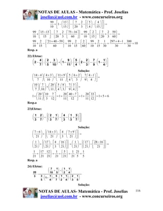 NOTAS DE AULAS - Matemática - Prof. Joselias
            joselias@uol.com.br - www.concurseiros.org
                   99 ⎡ ⎛ 13 ⎞ ⎤ ⎧ 7 2 ⎡⎛ 5 ⎞ ⎛ 4 ⎞ ⎤ ⎫
                     + 1− ⎜ ⎟ − ⎨ + − ⎜ ⎟ − ⎜ ⎟ ⎬ =
                   10 ⎢ ⎝ 15 ⎠ ⎥ ⎩ 20 3 ⎢⎝ 4 ⎠ ⎝ 15 ⎠ ⎥ ⎭
                      ⎣        ⎦        ⎣             ⎦
   99 ⎡15 − 13 ⎤ ⎧ 7 2 ⎡ 75 − 16 ⎤ ⎫ 99 ⎡ 2 ⎤ ⎧ 7 2 59 ⎫
       +         −⎨ + −            ⎬=  +     −⎨ + − ⎬=
   10 ⎢ 15 ⎥ ⎩ 20 3 ⎢ 60 ⎥ ⎭ 10 ⎢15 ⎥ ⎩ 20 3 60 ⎭
         ⎣     ⎦          ⎣      ⎦       ⎣ ⎦
   99 2 ⎧ `21 + 40 − 59 ⎫ 99 2 ⎧ 2 ⎫ 99 2 1 297 + 4 − 1 300
       + −⎨             ⎬=  + −⎨ ⎬=         + −   =      =    = 10
   10 15 ⎩        60    ⎭ 10 15 ⎩ 60 ⎭ 10 15 30       30   30
Resp. a
22) Efetue:
    ⎛    4⎞ ⎛ 2   3⎞ ⎛      9 ⎞ ⎡5 ⎛      2⎞ 7 ⎛     1⎞ ⎤
    ⎜2 − ⎟ ⋅ ⎜ +    ⎟ + ⎜1 + ⎟ ⋅ ⎢ ⋅ ⎜ 2 + ⎟ − ⋅ ⎜1 − ⎟ ⎥
    ⎝    7 ⎠ ⎝ 5 10 ⎠ ⎝     11⎠ ⎣ 4 ⎝     3⎠ 9 ⎝     4⎠⎦

                                             Solução:
    ⎛ 14 − 4 ⎞⎛ 4 + 3 ⎞ ⎛ 11 + 9 ⎞ ⎡ 5 ⎛ 6 + 2 ⎞ 7 ⎛ 4 − 1 ⎞ ⎤
    ⎜        ⎟⎜       ⎟+⎜        ⎟ ⎢ .⎜        ⎟− ⎜        ⎟⎥ =
    ⎝ 7 ⎠⎝ 10 ⎠ ⎝ 11 ⎠ ⎣ 4 ⎝ 3 ⎠ 9 ⎝ 4 ⎠ ⎦
   ⎛ 10 ⎞⎛ 7 ⎞ ⎛ 20 ⎞ ⎡ 5 ⎛ 8 ⎞ 7 ⎛ 3 ⎞ ⎤
   ⎜ ⎟⎜ ⎟ + ⎜ ⎟ ⎢ . ⎜ ⎟ − ⎜ ⎟ ⎥ =
   ⎝ 7 ⎠⎝ 10 ⎠ ⎝ 11 ⎠ ⎣ 4 ⎝ 3 ⎠ 9 ⎝ 4 ⎠ ⎦
      ⎛ 20 ⎞ ⎡10 7 ⎤         20 ⎡ 40 − 7 ⎤       20 ⎡ 33 ⎤
   1+ ⎜ ⎟ ⎢ − ⎥ = 1+ ⎢                   ⎥ = 1 + 11 ⎣ 12 ⎦ = 1 + 5 = 6
                                                    ⎢ ⎥
      ⎝ 11 ⎠ ⎣ 3 12 ⎦        11 ⎣ 12 ⎦
Resp.a
23)Efetue:

    ⎛ 1 2 ⎞ ⎧⎛ 2 1 ⎞ ⎡ 4 ⎛ 1 3 ⎞ ⎤ ⎫
            ⎪                      ⎪
    ⎜ − ⎟ ÷ ⎨⎜ + ⎟ − ⎢ − ⎜ + ⎟ ⎥ ⎬
    ⎝ 3 7 ⎠ ⎪⎝ 3 7 ⎠ ⎣ 3 ⎝ 3 7 ⎠ ⎦ ⎪
            ⎩                      ⎭

                                          Solução:
    ⎛ 7 − 6 ⎞ ⎧⎛ 14 + 3 ⎞ ⎡ 4 ⎛ 7 + 9 ⎞ ⎤ ⎫
    ⎜       ⎟ ÷ ⎨⎜      ⎟−⎢ −⎜        ⎟⎥ ⎬ =
    ⎝ 21 ⎠ ⎩⎝ 21 ⎠ ⎣ 3 ⎝ 21 ⎠ ⎦ ⎭
    ⎛ 1 ⎞ ⎧⎛ 17 ⎞ ⎡ 4 ⎛ 16 ⎞ ⎤ ⎫ ⎛ 1 ⎞ ⎧⎛ 17 ⎞ ⎡ 28 − 16 ⎤ ⎫
    ⎜ ⎟ ÷ ⎨⎜ ⎟ − ⎢ − ⎜ ⎟ ⎥ ⎬ = ⎜ ⎟ ÷ ⎨⎜ ⎟ − ⎢            ⎥⎬ =
    ⎝ 21 ⎠ ⎩⎝ 21 ⎠ ⎣ 3 ⎝ 21 ⎠ ⎦ ⎭ ⎝ 21 ⎠ ⎩⎝ 21 ⎠ ⎣ 21 ⎦ ⎭
    1 ⎧17 12 ⎫ 1 ⎧ 5 ⎫ 1 21 1
      ÷⎨ − ⎬ = ÷⎨ ⎬ = . =
   21 ⎩ 21 21 ⎭ 21 ⎩ 21 ⎭ 21 5 5
Resp. a
24) Efetue:
                   ⎛ 7  1⎞ ⎛ 1 1⎞
                   ⎜   + ⎟ −⎜ + ⎟
    20             ⎝ 10 5 ⎠ ⎝ 2 4 ⎠
       ⋅
     3      3 ⎛      1⎞ 5 ⎛ 1 1⎞ ⎛ 2 1⎞
             ⋅ ⎜1 + ⎟ + ⋅ ⎜ + ⎟ ⋅ ⎜ − ⎟
            5 ⎝      4⎠ 7 ⎝ 2 4⎠ ⎝ 3 5⎠
                                           Solução:

           NOTAS DE AULAS- Matemática - Prof. Joselias                   116
            joselias@uol.com.br - www.concurseiros.org
 