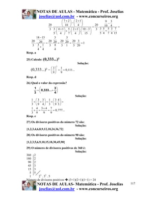 NOTAS DE AULAS - Matemática - Prof. Joselias
           joselias@uol.com.br - www.concurseiros.org
                             ⎛ 7 + 2 ⎞ ⎛ 2 +1⎞                 9 3
                 20          ⎜       ⎟−⎜      ⎟         20
                                                                 −
                    .        ⎝ 10 ⎠ ⎝ 4 ⎠              = .    10 4         =
                  3 3 ⎛ 4 + 1 ⎞ 5 ⎛ 2 + 1 ⎞ ⎛ 10 − 3 ⎞ 3 3 . 5 + 5 . 3 . 7
                        .⎜     ⎟ + .⎜      ⎟ .⎜      ⎟     5 4 7 4 15
                      5 ⎝ 4 ⎠ 7 ⎝ 4 ⎠ ⎝ 15 ⎠
        18 − 15        3         3
   20 20         20 20 20 20 20 3
      .         = .        = .      = . =1
    3 3+1        3 4        3 1        3 20
         4 4           4
Resp. a

25) Calcule: (0,333...)²
                                                  Solução:
                          2

   (0,333...)² = ⎛ 3 ⎞
                 ⎜ ⎟          =
                                  1
                                    = 0,111...
                    ⎝9⎠           9
Resp. d
26) Qual o valor da expressão?
      1 ⎛           3⎞
       + ⎜ 0,333...÷ ⎟
      3 ⎝           4⎠
                                                 Solução:
   1 ⎛3 3⎞ 1 ⎛3 4⎞
     +⎜ ÷ ⎟ = +⎜ . ⎟ =
   3 ⎝9 4⎠ 3 ⎝9 3⎠
   1 4 3+ 4 7
     + =     = = 0, 777...
   3 9    9   9
Resp. e
27) Os divisores positivos do número 72 são:
                                     Solução:
{1,2,3,4,6,8,9,12,18,24,36,72}
28) Os divisores positivos do número 90 são:
                                     Solução:
{1,2,3,5,6,9,10,15,18,30,45,90}
29) O número de divisores positivos de 360 é:
                                     Solução:
360 2
180 2
 90 2
 45 3
 15 3
  5 5
  1     23 . 32 . 5
Número de divisores positivos   (3+1)(2+1)(1+1) = 24
          NOTAS DE AULAS- Matemática - Prof. Joselias                          117
           joselias@uol.com.br - www.concurseiros.org
 