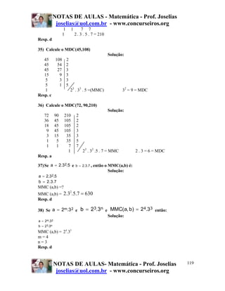 NOTAS DE AULAS - Matemática - Prof. Joselias
             joselias@uol.com.br - www.concurseiros.org
                    1     1        7 7
                    1         2 . 3 . 5 . 7 = 210
Resp. d

35) Calcule o MDC(45,108)
                                                     Solução:
   45 108 2
   45   54 2
   45   27 3
   15    9 3
    5    3 3
    5    1 5
    1        23 . 33 . 5 =(MMC)                             32 = 9 = MDC
Resp. c

36) Calcule o MDC(72, 90,210)
                                                     Solução:
      72       90   210        2
      36       45   105        2
      18       45   105        2
       9       45   105        3
       3       15    35        3
       1        5    35        5
       1        1     7        7
                      1            23 . 32 .5 . 7 = MMC             2 . 3 = 6 = MDC
Resp. a

37) Se a = 2.32.5 e           b = 2 .3 .7 ,   então o MMC(a,b) é:
                                                      Solução:
a = 2.32.5
b = 2 . 3 .7
MMC (a,b) =?
MMC (a,b) = 2.3 .5.7 = 630
                        2

Resp. d

38) Se a = 2m.3 2 e                b = 23.3n e MMC(a, b ) = 2 4.33 então:
                                                     Solução:
a =   2m.3 2
b = 23.3n
MMC (a,b) = 24.33
m=4
n=3
Resp. d


               NOTAS DE AULAS- Matemática - Prof. Joselias                            119
                joselias@uol.com.br - www.concurseiros.org
 