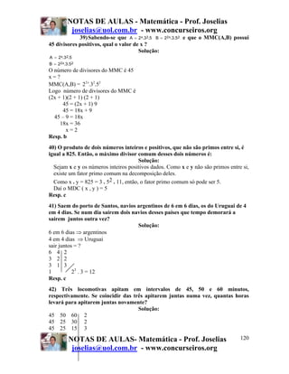 NOTAS DE AULAS - Matemática - Prof. Joselias
           joselias@uol.com.br - www.concurseiros.org
             39) Sabendo-se que A = 2 x.3 2.5 B =   22 x.3.5 2   e que o MMC(A,B) possui
45 divisores positivos, qual o valor de x ?
                                       Solução:
A = 2 x.3 2.5
B = 22 x.3.5 2
O número de divisores do MMC é 45
x=?
MMC(A,B) = 22 x.32.52
Logo número de divisores do MMC é
(2x + 1)(2 + 1) (2 + 1)
      45 = (2x + 1) 9
      45 = 18x + 9
  45 – 9 = 18x
     18x = 36
       x=2
Resp. b
40) O produto de dois números inteiros e positivos, que não são primos entre si, é
igual a 825. Então, o máximo divisor comum desses dois números é:
                                        Solução:
  Sejam x e y os números inteiros positivos dados. Como x e y não são primos entre si,
  existe um fator primo comum na decomposição deles.
  Como x . y = 825 = 3 . 52 . 11, então, o fator primo comum só pode ser 5.
  Daí o MDC ( x , y ) = 5
Resp. c
41) Saem do porto de Santos, navios argentinos de 6 em 6 dias, os do Uruguai de 4
em 4 dias. Se num dia saírem dois navios desses países que tempo demorará a
saírem juntos outra vez?
                                    Solução:
6 em 6 dias ⇒ argentinos
4 em 4 dias ⇒ Uruguai
sair juntos = ?
6 4 2
3 2 2
3 1 3
1          23 . 3 = 12
Resp. c
42) Três locomotivas apitam em intervalos de 45, 50 e 60 minutos,
respectivamente. Se coincidir das três apitarem juntas numa vez, quantas horas
levará para apitarem juntas novamente?
                                    Solução:
45 50 60 2
45 25 30 2
45 25 15 3

           NOTAS DE AULAS- Matemática - Prof. Joselias                               120
            joselias@uol.com.br - www.concurseiros.org
 