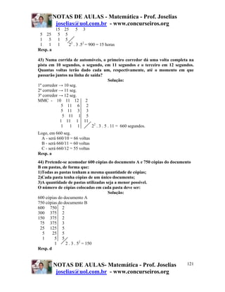 NOTAS DE AULAS - Matemática - Prof. Joselias
         joselias@uol.com.br - www.concurseiros.org
        15 25 5 3
 5 25 5 5
 1 5 1 5
 1 1 1       22 . 3 .52 = 900 = 15 horas
Resp. a

43) Numa corrida de automóveis, o primeiro corredor dá uma volta completa na
pista em 10 segundos, o segundo, em 11 segundos e o terceiro em 12 segundos.
Quantas voltas terão dado cada um, respectivamente, até o momento em que
passarão juntos na linha de saída?
                                        Solução:
1º corredor → 10 seg.
2º corredor → 11 seg.
3º corredor → 12 seg.
MMC - 10 11 12 2
             5 11 6 2
             5 11 3 3
              5 11 1 5
            1 11 1 11
             1 1 1           22 . 3 . 5 . 11 = 660 segundos.
Logo, em 660 seg.
  A - será 660/10 = 66 voltas
  B - será 660/11 = 60 voltas
  C - será 660/12 = 55 voltas
Resp. a
44) Pretende-se acomodar 600 cópias do documento A e 750 cópias do documento
B em pastas, de forma que:
1)Todas as pastas tenham a mesma quantidade de cópias;
2)Cada pasta tenha cópias de um único documento;
3)A quantidade de pastas utilizadas seja a menor possível.
O número de cópias colocadas em cada pasta deve ser:
                                     Solução:
600 cópias do documento A
750 cópias do documento B
600 750 2
300 375 2
150 375 2
 75 375 3
 25 125 5
  5     25 5
  1      5 5
         1     2 . 3 . 52 = 150
Resp. d


        NOTAS DE AULAS- Matemática - Prof. Joselias                       121
         joselias@uol.com.br - www.concurseiros.org
 