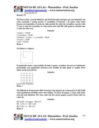 NOTAS DE AULAS - Matemática - Prof. Joselias
         joselias@uol.com.br - www.concurseiros.org
         Veja questão 49
Resp.E) 75

52) Para evitar o uso de dinheiro, um hotel fazenda entregou aos seus hospedes um
colar contendo 3 contas pretas, 5 vermelhas, 8 brancas e 10 azuis. Uma conta
branca correspondia a 5 azuis ou valia metade do valor da vermelha; a preta valia
5 vezes o valor da vermelha. Se cada conta azul valia R$ 1,00, pode-se concluir que
o valor do colar era:
                                      Solução:
3 pretas = 150,00
5 vermelhas = 50,00
8 brancas = 5 azuis = ½ vermelha = 40,00
10 azuis = 10,00
Total = 250,00
Resp. a

53) Observe a figura.




O quadrado maior, cuja medida do lado é igual a 4 palitos, deverá ser totalmente
preenchido com quadrados menores com medida de lado igual a 1 palito. Para
tanto, serão necessários:
                                  Solução:




Logo serão 40 palitos
Resp. c

54) (Oficial de Promotoria-2001-Vunesp) Uma despesa de restaurante de R$ 54,00
seria igualmente dividida entre oito amigos. Na hora de pagar a conta, dois deles
estavam sem dinheiro. Por isso, cada um dos outros pagou a parte desses dois no
valor de:
                                     Solução:
R$ 54,00 ÷ 8 amigas = R$ 6,75
R$ 6,75 x 2 = R$ 13,50
R$ 13,50 ÷ 6 = R$ 2,25
Resp. b


        NOTAS DE AULAS- Matemática - Prof. Joselias                            124
         joselias@uol.com.br - www.concurseiros.org
 