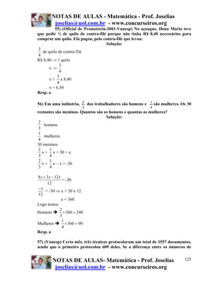 NOTAS DE AULAS - Matemática - Prof. Joselias
         joselias@uol.com.br - www.concurseiros.org
          55) (Oficial de Promotoria-2001-Vunesp) No açougue, Dona Maria teve
que pedir ¾ de quilo de contra-filé porque não tinha R$ 8,40 necessários para
comprar um quilo. Ela pagou, pelo contra-filé que levou:
                                     Solução:
 3
   de quilo de contra-filé
 4
R$ 8,40 → 1 quilo
             3
       x→
             4
           3
       x = x 8,40
           4
       x = 6,30
Resp. a

                           2                                    1
56) Em uma indústria,          dos trabalhadores são homens e       são mulheres. Os 30
                           3                                    4
restantes são meninos. Quantos são os homens e quantas as mulheres?
                                    Solução:
 2
    homens
 3
1
    mulheres
 4
30 meninos
 2    1
   x + x + 30 = x
 3    4
 2    1
   x + x – x = -30
 3    4

8 x + 3x − 12 x
                = -30
      12
−x
     = -30 ⇒ x = 30 x 12
12
                x = 360
Logo temos:
               2
Homens           × 360 = 240
               3
                1
Mulheres          × 360 = 90
                4
Resp. a

57) (Vunesp) Certo mês, três técnicos protocolaram um total de 1557 documentos,
sendo que o primeiro protocolou 609 deles. Se a diferença entre os números de


         NOTAS DE AULAS- Matemática - Prof. Joselias                               125
          joselias@uol.com.br - www.concurseiros.org
 