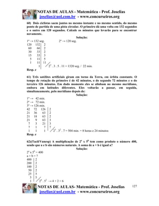 NOTAS DE AULAS - Matemática - Prof. Joselias
        joselias@uol.com.br - www.concurseiros.org
60) Dois ciclistas saem juntos no mesmo instante e no mesmo sentido, do mesmo
ponto de partida de uma pista circular. O primeiro dá uma volta em 132 segundos
e o outro em 120 segundos. Calcule os minutos que levarão para se encontrar
novamente.
                                         Solução:
1º → 132 seg.              2º → 120 seg.
120 132 2
 60     66 2
 30     33 2
 15     33 3
   5    11 5
   1    11 11
         1       23 . 3 . 5 . 11 = 1320 seg. / 22 min.
Resp. e

61) Três satélites artificiais giram em torno da Terra, em órbita constante. O
tempo de rotação do primeiro é de 42 minutos, o do segundo 72 minutos e o do
terceiro 126 minutos. Em dado momento eles se alinham no mesmo meridiano,
embora em latitudes diferentes. Eles voltarão a passar, em seguida,
simultaneamente, pelo meridiano depois de:
                                       Solução:
1º → 42 min.
2º → 72 min.
3º → 126 min.
42 72 126 2
21 36       63 2
21 18       63 2
21     9    63 3
 7     3    21 3
 7     1     7 7
 1     1     1      23 . 32 . 7 = 504 min. = 8 horas e 24 minutos
Resp. e

62)(Tacil/Vunesp) A multiplicação de 2a x 5b tem como produto o número 400,
sendo que a e b são números naturais. A soma de a + b é igual a?
                                    Solução:
 a   b
2 x 5 = 400
a+b=?
400 2
200 2
100 2
 50 2
 25 5
   5 5
   1      2 4 . 52 → 4 + 2 = 6
       NOTAS DE AULAS- Matemática - Prof. Joselias                         127
        joselias@uol.com.br - www.concurseiros.org
 