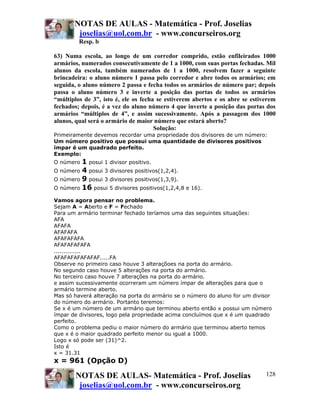NOTAS DE AULAS - Matemática - Prof. Joselias
        joselias@uol.com.br - www.concurseiros.org
         Resp. b

63) Numa escola, ao longo de um corredor comprido, estão enfileirados 1000
armários, numerados consecutivamente de 1 a 1000, com suas portas fechadas. Mil
alunos da escola, também numerados de 1 a 1000, resolvem fazer a seguinte
brincadeira: o aluno número 1 passa pelo corredor e abre todos os armários; em
seguida, o aluno número 2 passa e fecha todos os armários de número par; depois
passa o aluno número 3 e inverte a posição das portas de todos os armários
“múltiplos de 3”, isto é, ele os fecha se estiverem abertos e os abre se estiverem
fechados; depois, é a vez do aluno número 4 que inverte a posição das portas dos
armários “múltiplos de 4”, e assim sucessivamente. Após a passagem dos 1000
alunos, qual será o armário de maior número que estará aberto?
                                      Solução:
Primeiramente devemos recordar uma propriedade dos divisores de um número:
Um número positivo que possui uma quantidade de divisores positivos
ímpar é um quadrado perfeito.
Exemplo:
O número 1 posui 1 divisor positivo.
O número 4 posui 3 divisores positivos(1,2,4).
O número 9 posui 3 divisores positivos(1,3,9).
O número 16 posui 5 divisores positivos(1,2,4,8 e 16).

Vamos agora pensar no problema.
Sejam A = Aberto e F = Fechado
Para um armário terminar fechado teríamos uma das seguintes situações:
AFA
AFAFA
AFAFAFA
AFAFAFAFA
AFAFAFAFAFA
..............
AFAFAFAFAFAFAF.....FA
Observe no primeiro caso houve 3 alteraçõoes na porta do armário.
No segundo caso houve 5 alterações na porta do armário.
No terceiro caso houve 7 alterações na porta do armário.
e assim sucessivamente ocorreram um número ímpar de alterações para que o
armário termine aberto.
Mas só haverá alteração na porta do armário se o número do aluno for um divisor
do número do armário. Portanto teremos:
Se x é um número de um armário que terminou aberto então x possui um número
ímpar de divisores, logo pela propriedade acima concluímos que x é um quadrado
perfeito.
Como o problema pediu o maior número do armário que terminou aberto temos
que x é o maior quadrado perfeito menor ou igual a 1000.
Logo x só pode ser (31)^2.
Isto é
x = 31.31
x = 961 (Opção D)

        NOTAS DE AULAS- Matemática - Prof. Joselias                           128
         joselias@uol.com.br - www.concurseiros.org
 