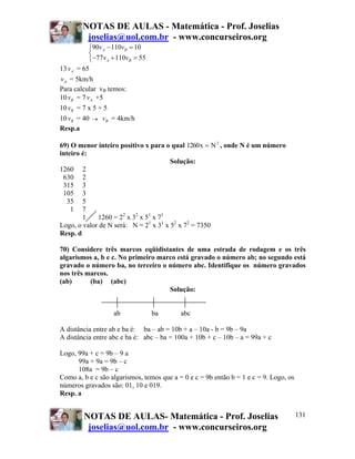 NOTAS DE AULAS - Matemática - Prof. Joselias
         joselias@uol.com.br - www.concurseiros.org
          ⎧90v A − 110vB = 10
          ⎨
          ⎩−77v A + 110vB = 55
13 v A = 65
v A = 5km/h
Para calcular vB temos:
10 vB = 7 v A +5
10 vB = 7 x 5 + 5
10 vB = 40 → vB = 4km/h
Resp.a

69) O menor inteiro positivo x para o qual 1260 x = N 3 , onde N é um número
inteiro é:
                                       Solução:
1260 2
 630 2
 315 3
 105 3
  35 5
    1 7
        1    1260 = 22 x 32 x 51 x 71
Logo, o valor de N será: N = 21 x 31 x 52 x 72 = 7350
Resp. d

70) Considere três marcos eqüidistantes de uma estrada de rodagem e os três
algarismos a, b e c. No primeiro marco está gravado o número ab; no segundo está
gravado o número ba, no terceiro o número abc. Identifique os número gravados
nos três marcos.
(ab)      (ba) (abc)
                                    Solução:


                   ab            ba        abc

A distância entre ab e ba é: ba – ab = 10b + a – 10a - b = 9b – 9a
A distância entre abc e ba é: abc – ba = 100a + 10b + c – 10b – a = 99a + c

Logo, 99a + c = 9b – 9 a
      99a + 9a = 9b – c
      108a = 9b – c
Como a, b e c são algarismos, temos que a = 0 e c = 9b então b = 1 e c = 9. Logo, os
números gravados são: 01, 10 e 019.
Resp. a


        NOTAS DE AULAS- Matemática - Prof. Joselias                                    131
         joselias@uol.com.br - www.concurseiros.org
 
