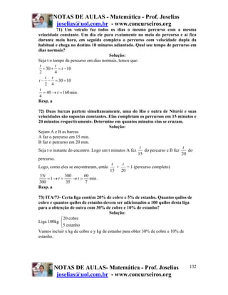 NOTAS DE AULAS - Matemática - Prof. Joselias
        joselias@uol.com.br - www.concurseiros.org
            71) Um veículo faz todos os dias o mesmo percurso com a mesma
velocidade constante. Um dia ele para exatamente no meio do percurso e aí fica
durante meia hora, em seguida completa o percurso com velocidade dupla da
habitual e chega no destino 10 minutos adiantado. Qual seu tempo de percurso em
dias normais?
                                      Solução:
Seja t o tempo de percurso em dias normais, temos que:
 t        t
   + 30 + = t − 10
2         4
    t t
t − − = 30 + 10
    2 4
 t
   = 40 → t = 160 min .
4
Resp. a

72) Duas barcas partem simultaneamente, uma do Rio e outra de Niterói e suas
velocidades são supostas constantes. Elas completam os percursos em 15 minutos e
20 minutos respectivamente. Determine em quantos minutos elas se cruzam.
                                       Solução:
Sejam A e B as barcas
A faz o percurso em 15 min.
B faz o percurso em 20 min.
                                                        t                       t
Seja t o instante do encontro. Logo em t minutos A fez     do percurso e B fez    do
                                                       15                      20
percurso.
                                         t     t
Logo, como eles se encontraram, então      +     = 1 (percurso completo)
                                        15    20
 35t            300       60
     =1→ t =        →t =     min .
300              35        7
Resp. a

73) ITA/73- Certa liga contém 20% de cobre e 5% de estanho. Quantos quilos de
cobre e quantos quilos de estanho devem ser adicionados a 100 quilos desta liga
para a obtenção de outra com 30% de cobre e 10% de estanho?
                                       Solução:
           ⎧20 cobre
Liga 100kg ⎨
           ⎩5 estanho
Vamos incluir x kg de cobre e y kg de estanho para obter 30% de cobre e 10% de
estanho.




        NOTAS DE AULAS- Matemática - Prof. Joselias                             132
         joselias@uol.com.br - www.concurseiros.org
 