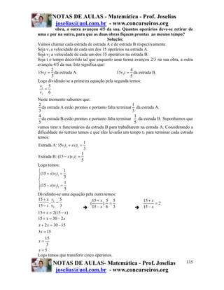 NOTAS DE AULAS - Matemática - Prof. Joselias
         joselias@uol.com.br - www.concurseiros.org
           obra, a outra avançou 4/5 da sua. Quantos operários deve-se retirar de
uma e por na outra, para que as duas obras fiquem prontas ao mesmo tempo?
                                        Solução:
Vamos chamar cada estrada de estrada A e de estrada B respectivamente.
Seja v1 a velocidade de cada um dos 15 operários na estrada A.
Seja v2 a velocidade de cada um dos 15 operários na estrada B.
Seja t o tempo decorrido tal que enquanto uma turma avançou 2/3 na sua obra, a outra
avançou 4/5 da sua. Isto significa que:
        2                                           4
15v1t = da estrada A.                        15v2t = da estrada B.
        3                                           5
Logo dividindo-se a primeira equação pela segunda temos:
 v1 5
    =
 v2 6 .
Neste momento sabemos que:
 2                                                      1
   da estrada A estão prontos e portanto falta terminar da estrada A.
 3                                                      3
 4                                                       1
   da estrada B estão prontos e portanto falta terminar    da estrada B. Suponhamos que
 5                                                       5
vamos tirar x funcionários da estrada B para trabalharem na estrada A. Considerando a
dificuldade no terreno temos e que eles levarão um tempo t1 para terminar cada estrada
temos:
                             1
 Estrada A: 15v1t1 + xv1t1 =
                             3
                            1
 Estrada B: (15 − x)v2t1 =
                            5
Logo temos:
 ⎧               1
 ⎪(15 + x)v1t1 = 3
 ⎪
 ⎨
 ⎪(15 − x)v t = 1
 ⎪
 ⎩
            2 1
                 5
Dividindo-se uma equação pela outra temos:
15 + x v1 5                     15 + x 5 5                    15 + x
        . =                    (       ). =                          =2
15 − x v2 3                      15 − x 6 3                   15 − x
15 + x = 2(15 − x)
15 + x = 30 − 2 x
 x + 2 x = 30 − 15
3x = 15
     15
 x=
      3
 x=5
Logo temos que transferir cinco operários.
        NOTAS DE AULAS- Matemática - Prof. Joselias                                135
         joselias@uol.com.br - www.concurseiros.org
 