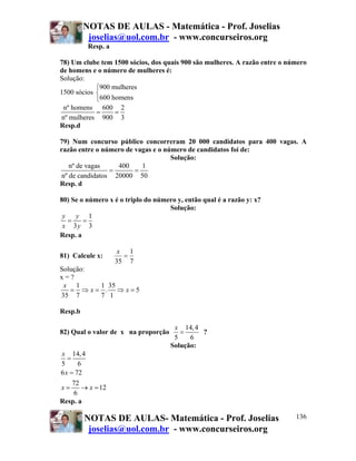 NOTAS DE AULAS - Matemática - Prof. Joselias
          joselias@uol.com.br - www.concurseiros.org
          Resp. a

78) Um clube tem 1500 sócios, dos quais 900 são mulheres. A razão entre o número
de homens e o número de mulheres é:
Solução:
            ⎧900 mulheres
1500 sócios ⎨
            ⎩600 homens
 nº homens 600 2
            =     =
nº mulheres 900 3
Resp.d

79) Num concurso público concorreram 20 000 candidatos para 400 vagas. A
razão entre o número de vagas e o número de candidatos foi de:
                                    Solução:
    nº de vagas    400    1
                 =      =
 nº de candidatos 20000 50
Resp. d

80) Se o número x é o triplo do número y, então qual é a razão y: x?
                                    Solução:
 y   y 1
   =    =
 x 3y 3
Resp. a

                     x 1
81) Calcule x:        =
                    35 7
Solução:
x=?
 x 1     1 35
   = ⇒ x= . ⇒ x=5
35 7     7 1

Resp.b

                                      x 14, 4
82) Qual o valor de x na proporção      =     ?
                                      5    6
                                     Solução:
x 14, 4
   =
5       6
6 x = 72
     72
x=       → x = 12
      6
Resp. a

         NOTAS DE AULAS- Matemática - Prof. Joselias                        136
          joselias@uol.com.br - www.concurseiros.org
 