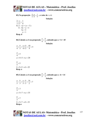 NOTAS DE AULAS - Matemática - Prof. Joselias
          joselias@uol.com.br - www.concurseiros.org
                         2−x       1
83) Na proporção               =       , o valor de x é:
                         x+3       4
                                                Solução:
2− x 1
       =
 x+3 4
4 ( 2 – x) = ( x + 3 )
    8 – 4x = x + 3
        5x = 5
         x=1
Resp. d

                                          a b
84) Calcule a e b na proporção             = , sabendo que a + b = 45
                                          4 5
                                              Solução:
a b a + b 45
 + =     =   =5
4 5 4+5 9

a
  =5
4
a = 4 × 5 → a = 20

b
  =5
5
b = 5 × 5 → b = 25
Resp. a

                                          a b
85) Calcule a e b na proporção             = , sabendo que a - b = 14
                                          5 3
                                              Solução:
a b a − b 14
 − =     =   =7
5 3 5−3 2

a
  =7
5
a = 5 × 7 → a = 35

b
  =7
3
b = 3 × 7 → b = 21
Resp.a



         NOTAS DE AULAS- Matemática - Prof. Joselias                    137
          joselias@uol.com.br - www.concurseiros.org
 