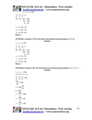 NOTAS DE AULAS - Matemática - Prof. Joselias
         joselias@uol.com.br - www.concurseiros.org
         x + y + z = 180
 x y z
  = = =k
2 3 4
2k + 3k + 4k = 180
          9k = 180
            k = 20

x = 2 × 20 = 40
y = 3 × 20 = 60
z = 4 × 20 = 80
Resp. a

93) Dividir o número 150 em três partes diretamente proporcionais a 2, 5 e 8.
                                    Solução:
x + y + z =150
 x y z
   = = =k
2 5 8
2k + 5k + 8k = 150
          15k = 150
             k = 10
x = 2 ×10 = 20
y = 5 × 10 = 50
z = 8 × 10 = 80
Resp. a

94) Dividir o número 380 em três partes inversamente proporcionais a 2 , 5 e 4 .
                                   Solução:
x + y + z = 380
2x = 5 y = 4z = k
k k k
  + + = 380
2 5 4
19k
     = 380
 20
         20
k = 380.
         19
k = 400
    400
x=       = 200
      2
    400
y=       = 80
      5
    400
z=       = 100
      4

        NOTAS DE AULAS- Matemática - Prof. Joselias                             140
         joselias@uol.com.br - www.concurseiros.org
 