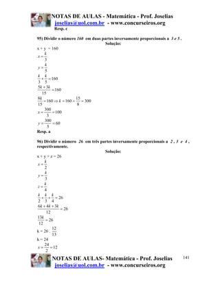 NOTAS DE AULAS - Matemática - Prof. Joselias
        joselias@uol.com.br - www.concurseiros.org
         Resp. c

95) Dividir o número 160 em duas partes inversamente proporcionais a 3 e 5 .
                                   Solução:
x + y = 160
    k
x=
    3
     k
y=
     5
k k
  + = 160
3 5
5k + 3k
         = 160
   15
8k                   15
    = 160 ⇒ k = 160 = = 300
15                    8
    300
x=       = 100
      3
    300
y=       = 60
       5
Resp. a

96) Dividir o número 26 em três partes inversamente proporcionais a 2 , 3 e 4 ,
respectivamente.
                                  Solução:
x + y + z = 26
    k
x=
    2
    k
 y=
     3
    k
z=
    4
 k k k
  + + = 26
 2 3 4
6k + 4k + 3k
             = 26
      12
13k
     = 26
 12
         12
k = 26 .
         13
k = 24
    24
x=      = 12
     2
       NOTAS DE AULAS- Matemática - Prof. Joselias                             141
        joselias@uol.com.br - www.concurseiros.org
 