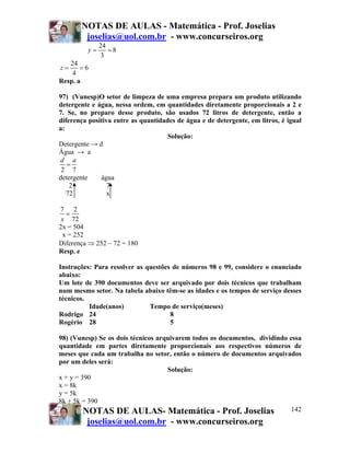 NOTAS DE AULAS - Matemática - Prof. Joselias
        joselias@uol.com.br - www.concurseiros.org
              24
         y=      =8
               3
   24
z=     =6
    4
Resp. a

97) (Vunesp)O setor de limpeza de uma empresa prepara um produto utilizando
detergente e água, nessa ordem, em quantidades diretamente proporcionais a 2 e
7. Se, no preparo desse produto, são usados 72 litros de detergente, então a
diferença positiva entre as quantidades de água e de detergente, em litros, é igual
a:
                                     Solução:
Detergente → d
Água → a
d a
   =
 2 7
detergente    água
    2            7
   72            x

7 2
   =
 x 72
2x = 504
  x = 252
Diferença ⇒ 252 – 72 = 180
Resp. e

Instruções: Para resolver as questões de números 98 e 99, considere o enunciado
abaixo:
Um lote de 390 documentos deve ser arquivado por dois técnicos que trabalham
num mesmo setor. Na tabela abaixo têm-se as idades e os tempos de serviço desses
técnicos.
          Idade(anos)         Tempo de serviço(meses)
Rodrigo 24                           8
Rogério 28                           5

98) (Vunesp) Se os dois técnicos arquivarem todos os documentos, dividindo essa
quantidade em partes diretamente proporcionais aos respectivos números de
meses que cada um trabalha no setor, então o número de documentos arquivados
por um deles será:
                                    Solução:
x + y = 390
x = 8k
y = 5k
8k + 5k = 390
         NOTAS DE AULAS- Matemática - Prof. Joselias                       142
         joselias@uol.com.br - www.concurseiros.org
 