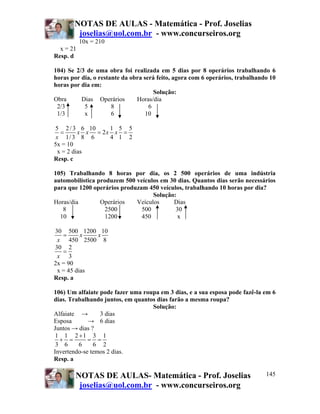 NOTAS DE AULAS - Matemática - Prof. Joselias
        joselias@uol.com.br - www.concurseiros.org
           10x = 210
  x = 21
Resp. d

104) Se 2/3 de uma obra foi realizada em 5 dias por 8 operários trabalhando 6
horas por dia, o restante da obra será feito, agora com 6 operários, trabalhando 10
horas por dia em:
                                      Solução:
Obra      Dias Operários       Horas/dia
 2/3       5          8             6
 1/3       x          6            10

5 2 / 3 6 10      1 5 5
   =      x x = 2x x =
 x 1/ 3 8 6       4 1 2
5x = 10
  x = 2 dias
Resp. c

105) Trabalhando 8 horas por dia, os 2 500 operários de uma indústria
automobilística produzem 500 veículos em 30 dias. Quantos dias serão necessários
para que 1200 operários produzam 450 veículos, trabalhando 10 horas por dia?
                                   Solução:
Horas/dia        Operários   Veículos     Dias
   8              2500         500         30
  10               1200        450          x

30 500 1200 10
   =      x  x
 x 450 2500 8
30 2
   =
 x 3
2x = 90
 x = 45 dias
Resp. a

106) Um alfaiate pode fazer uma roupa em 3 dias, e a sua esposa pode fazê-la em 6
dias. Trabalhando juntos, em quantos dias farão a mesma roupa?
                                   Solução:
Alfaiate →       3 dias
Esposa       → 6 dias
Juntos → dias ?
 1 1 2 +1 3 1
  + =        = =
 3 6     6     6 2
Invertendo-se temos 2 dias.
Resp. a

        NOTAS DE AULAS- Matemática - Prof. Joselias                            145
         joselias@uol.com.br - www.concurseiros.org
 