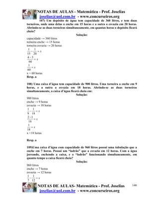 NOTAS DE AULAS - Matemática - Prof. Joselias
           joselias@uol.com.br - www.concurseiros.org
          107) Um depósito de água tem capacidade de 360 litros, e tem duas
torneiras, onde uma delas o enche em 15 horas e a outra o esvazia em 20 horas.
Abrindo-se as duas torneiras simultaneamente, em quantas horas o depósito ficará
cheio?
                                    Solução:
capacidade → 360 litros
torneira enche → 15 horas
torneira esvazia → 20 horas
 1 1
    −    =x
15 20
 4−3
      =x
  60
 1
    =x
 60
x = 60 horas
Resp. a

108) Uma caixa d’água tem capacidade de 900 litros. Uma torneira a enche em 9
horas, e a outra a esvazia em 18 horas. Abrindo-se as duas torneiras
simultaneamente, a caixa d’água ficará cheia em:
                                    Solução:
900 litros
enche → 9 horas
esvazia → 18 horas
 1 1
   − =x
 9 18
 2 −1
      =x
  18
 1
    =x
18
x =18 horas

Resp. a

109)Uma caixa d’água com capacidade de 960 litros possui uma tubulação que a
enche em 7 horas. Possui um “ladrão” que a esvazia em 12 horas. Com a água
jorrando, enchendo a caixa, e o “ladrão” funcionando simultaneamente, em
quanto tempo a caixa ficará cheia?
                                   Solução:
960 litros
enche → 7 horas
esvazia → 12 horas
 1 1
  − =x
 7 12
          NOTAS DE AULAS- Matemática - Prof. Joselias                       146
           joselias@uol.com.br - www.concurseiros.org
 
