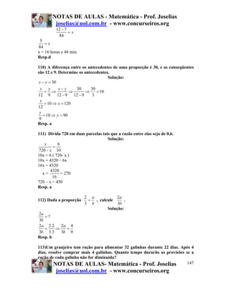 NOTAS DE AULAS - Matemática - Prof. Joselias
         joselias@uol.com.br - www.concurseiros.org
          12 − 7
                 =x
           84
 5
    =x
84
x = 16 horas e 48 min.
Resp.d

110) A diferença entre os antecedentes de uma proporção é 30, e os conseqüentes
são 12 e 9. Determine os antecedentes.
                                     Solução:
 x − y = 30
  x y        x− y   30      30
     = ⇒          ⇒       ⇒    = 10
12 9        12 − 9 12 − 9    3
  x
     = 10 ⇒ x = 120
12
 y
    = 10 ⇒ y = 90
 9
Resp. a

111) Divida 720 em duas parcelas tais que a razão entre elas seja de 0,6.
                                    Solução:
   x       6
        =
720 − x 10
10x = 6 ( 720- x )
10x = 4320 – 6x
16x = 4320
       4320
  x=         = 270
        16
720 – x = 450
Resp. a

                         2 a           2a
112) Dada a proporção     = , calcule      .
                         3 b           3b
                                  Solução:
2a
   =?
3b
2a 2.2    2a 4
   =    ⇒   =
3b 3.3    3b 9
Resp. b

113)Um granjeiro tem ração para alimentar 32 galinhas durante 22 dias. Após 4
dias, resolve comprar mais 4 galinhas. Quanto tempo durarão as provisões se a
ração de cada galinha não for diminuída?
         NOTAS DE AULAS- Matemática - Prof. Joselias                      147
          joselias@uol.com.br - www.concurseiros.org
 