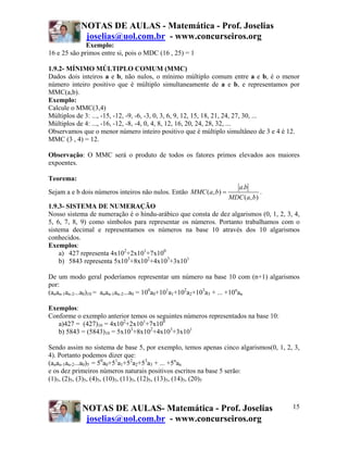 NOTAS DE AULAS - Matemática - Prof. Joselias
            joselias@uol.com.br - www.concurseiros.org
              Exemplo:
16 e 25 são primos entre si, pois o MDC (16 , 25) = 1

1.9.2- MÍNIMO MÚLTIPLO COMUM (MMC)
Dados dois inteiros a e b, não nulos, o mínimo múltiplo comum entre a e b, é o menor
número inteiro positivo que é múltiplo simultaneamente de a e b, e representamos por
MMC(a,b).
Exemplo:
Calcule o MMC(3,4)
Múltiplos de 3: ..., -15, -12, -9, -6, -3, 0, 3, 6, 9, 12, 15, 18, 21, 24, 27, 30, ...
Múltiplos de 4: ..., -16, -12, -8, -4, 0, 4, 8, 12, 16, 20, 24, 28, 32, ...
Observamos que o menor número inteiro positivo que é múltiplo simultâneo de 3 e 4 é 12.
MMC (3 , 4) = 12.

Observação: O MMC será o produto de todos os fatores primos elevados aos maiores
expoentes.

Teorema:
                                                                    a.b
Sejam a e b dois números inteiros não nulos. Então MMC (a, b) =              .
                                                                  MDC (a, b)
1.9.3- SISTEMA DE NUMERAÇÃO
Nosso sistema de numeração é o hindu-arábico que consta de dez algarismos (0, 1, 2, 3, 4,
5, 6, 7, 8, 9) como símbolos para representar os números. Portanto trabalhamos com o
sistema decimal e representamos os números na base 10 através dos 10 algarismos
conhecidos.
Exemplos:
    a) 427 representa 4x102+2x101+7x100
    b) 5843 representa 5x103+8x102+4x103+3x101

De um modo geral poderíamos representar um número na base 10 com (n+1) algarismos
por:
(anan-1an-2...a0)10 = anan-1an-2...a0 = 100a0+101a1+102a2+103a3 + ... +10nan

Exemplos:
Conforme o exemplo anterior temos os seguintes números representados na base 10:
   a)427 = (427)10 = 4x102+2x101+7x100
   b) 5843 = (5843)10 = 5x103+8x102+4x103+3x101

Sendo assim no sistema de base 5, por exemplo, temos apenas cinco algarismos(0, 1, 2, 3,
4). Portanto podemos dizer que:
(anan-1an-2...a0)5 = 50a0+51a1+52a2+53a3 + ... +5nan
e os dez primeiros números naturais positivos escritos na base 5 serão:
(1)5, (2)5, (3)5, (4)5, (10)5, (11)5, (12)5, (13)5, (14)5, (20)5



            NOTAS DE AULAS- Matemática - Prof. Joselias                               15
             joselias@uol.com.br - www.concurseiros.org
 