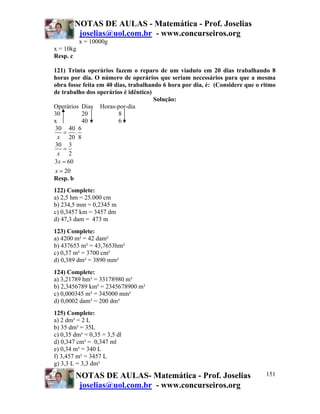 NOTAS DE AULAS - Matemática - Prof. Joselias
         joselias@uol.com.br - www.concurseiros.org
           x = 10000g
x = 10kg
Resp. c

121) Trinta operários fazem o reparo de um viaduto em 20 dias trabalhando 8
horas por dia. O número de operários que seriam necessários para que a mesma
obra fosse feita em 40 dias, trabalhando 6 hora por dia, é: (Considere que o ritmo
de trabalho dos operários é idêntico)
                                      Solução:
Operários Dias Horas-por-dia
30        20             8
x         40             6
30 40 6
    = .
  x 20 8
30 3
    =
  x 2
3 x = 60
x = 20
Resp. b
122) Complete:
a) 2,5 hm = 25.000 cm
b) 234,5 mm = 0,2345 m
c) 0,3457 km = 3457 dm
d) 47,3 dam = 473 m
123) Complete:
a) 4200 m² = 42 dam²
b) 437653 m² = 43,7653hm²
c) 0,37 m² = 3700 cm²
d) 0,389 dm² = 3890 mm²
124) Complete:
a) 3,21789 hm³ = 33178980 m³
b) 2,3456789 km³ = 2345678900 m³
c) 0,000345 m³ = 345000 mm³
d) 0,0002 dam³ = 200 dm³
125) Complete:
a) 2 dm³ = 2 L
b) 35 dm³ = 35L
c) 0,35 dm³ = 0,35 = 3,5 dl
d) 0,347 cm³ = 0,347 ml
e) 0,34 m³ = 340 L
f) 3,457 m³ = 3457 L
g) 3,3 L = 3,3 dm³

        NOTAS DE AULAS- Matemática - Prof. Joselias                           151
         joselias@uol.com.br - www.concurseiros.org
 