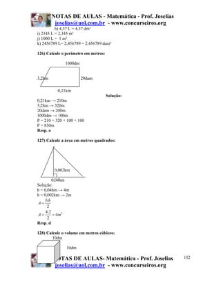 NOTAS DE AULAS - Matemática - Prof. Joselias
         joselias@uol.com.br - www.concurseiros.org
          h) 4,37 L = 4,37 dm³
i) 2345 L = 2,345 m³
j) 1000 L = 1 m³
k) 2456789 L= 2,456789 = 2,456789 dam³

126) Calcule o perímetro em metros:

               1000dm


3,2hm                   20dam

          0,21km
                                      Solução:
0,21km → 210m
3,2hm → 320m
20dam → 200m
1000dm → 100m
P = 210 + 320 + 100 + 100
P = 830m
Resp. a

127) Calcule a área em metros quadrados:




         0,002km

         0,04hm
Solução:
b = 0,04hm → 4m
h = 0,002km → 2m
     b.h
A=
      2
     4.2
A=       = 4m 2
      2
Resp. d

128) Calcule o volume em metros cúbicos:
        10dm

               10dm

        NOTAS DE AULAS- Matemática - Prof. Joselias    152
         joselias@uol.com.br - www.concurseiros.org
 