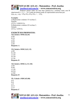 NOTAS DE AULAS - Matemática - Prof. Joselias
            joselias@uol.com.br - www.concurseiros.org
                 Podemos pensar então em uma base genérica b, e teríamos neste caso b
algarismos(0, 1, 2, 3, ..., b-1) onde um número pode ser representado nessa base por:
(anan-1an-2...a0)b = b0a0+b1a1+b2a2+b3a3 + ... +bnan

Exemplos:
a) Representar o número 151 na base 2.
Solução:
(151)10= (10010111)2
b) Representar o número 221 na base 3.
Solução:
(221)10= (22012)3

EXERCÍCIOS PROPOSTOS:
32) Calcule o MMC(4,6,10)
a) 60
b) 54
c) 50
d) 48
e) 44
Resposta: A

33) Calcule o MMC( 8,12, 15)
a) 80
b) 120
c) 124
d) 130
e) 136
Resposta: B

34) Calcule o MMC( 6, 15, 210)
a) 60
b) 90
c) 120
d) 210
e) 360
Resposta: D

35) Calcule o MDC(45,108)
a) 6
b) 8
c) 9
d) 12
e) 15
Resposta: C


           NOTAS DE AULAS- Matemática - Prof. Joselias                            16
            joselias@uol.com.br - www.concurseiros.org
 