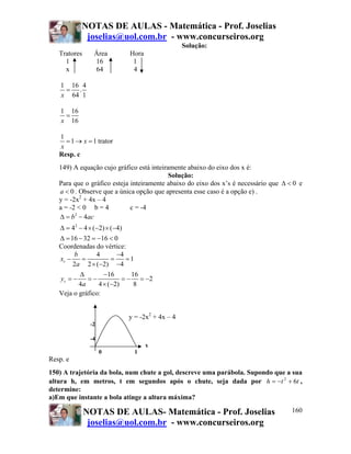 NOTAS DE AULAS - Matemática - Prof. Joselias
            joselias@uol.com.br - www.concurseiros.org
                                               Solução:
   Tratores     Área        Hora
     1          16           1
     x          64           4

    1 16 4
     = .
    x 64 1

    1 16
     =
    x 16

   1
     = 1 → x = 1 trator
   x
   Resp. c
   149) A equação cujo gráfico está inteiramente abaixo do eixo dos x é:
                                           Solução:
   Para que o gráfico esteja inteiramente abaixo do eixo dos x’s é necessário que Δ < 0 e
   a < 0 . Observe que a única opção que apresenta esse caso é a opção e) .
   y = -2x2 + 4x – 4
   a = -2 < 0 b = 4          c = -4
   Δ = b − 4ac
         2


   Δ = 42 − 4 × (−2) × (−4)
   Δ = 16 − 32 = −16 < 0
   Coordenadas do vértice:
        b        4       −4
   xv −    =           =    =1
        2a 2 × (−2) −4
          Δ         −16       16
   yv = −     =−           = − = −2
          4a      4 × (−2)     8
   Veja o gráfico:


                           y = -2x2 + 4x – 4
               -2

               -4
                                   x
                    0        1
Resp. e
150) A trajetória da bola, num chute a gol, descreve uma parábola. Supondo que a sua
altura h, em metros, t em segundos após o chute, seja dada por h = −t 2 + 6t ,
determine:
a)Em que instante a bola atinge a altura máxima?

              NOTAS DE AULAS- Matemática - Prof. Joselias                            160
               joselias@uol.com.br - www.concurseiros.org
 