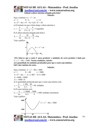 NOTAS DE AULAS - Matemática - Prof. Joselias
            joselias@uol.com.br - www.concurseiros.org
              b)Qual a altura máxima atingida pela bola?
                                            Solução:
Seja o trinômio h = −t + 6t
                       2

a = -1          b=6           c=0
Δ = b − 4ac = 6 − 4.(−1).0 = 62 = 36
      2           2


a) O instante em que a bola atinge a altura máxima é:
        b         6      6
tv = −     =−         = = 3 segundos
       2a     2 × (−1) 2
b) A altura máxima atingida pela bola é:
        Δ         36     36
hv = −     =−         =     =9m
        4a     4 x(−1) 4
Veja o gráfico:
                    h

                   9            h = −t 2 + 6t


                       0   3      6      x

151) Sabe-se que o custo C para produzir x unidades de certo produto é dado por
C = x 2 − 80 x + 3000 . Nessas condições, calcule:
a)A quantidade de unidades produzidas para que o custo seja mínimo;
b)O valor mínimo do custo.
                                             Solução:
Seja o trinômio: C = x − 80 x + 3000
                         2

a=1              b = -80        c = 3000
Δ = b − 4ac = Δ = (−80) − 4 × 1× 3000
      2                      2


Δ = 6400 − 12000
Δ = −5600 < 0
a) A quantidade produzida para que o custo seja mínimo será:
      b      (−80) 80
xv =     =−          =     = 40 unidades.
     2a        2 ×1     2
b) O custo mínimo será:
       Δ      (−5600) 5600
Cv =      =−            =       = 1400 unidades monetárias.
      4a         4 ×1       4
Veja o gráfico:
                   C
        3000
                                        C = x 2 − 80 x + 3000


        1400

               0           40                    x
           NOTAS DE AULAS- Matemática - Prof. Joselias                     161
            joselias@uol.com.br - www.concurseiros.org
 