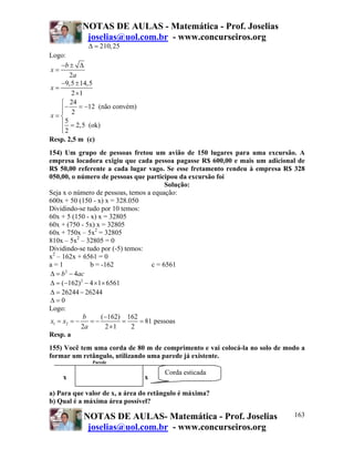 NOTAS DE AULAS - Matemática - Prof. Joselias
            joselias@uol.com.br - www.concurseiros.org
            Δ = 210, 25
Logo:
   −b ± Δ
x=
       2a
   −9,5 ± 14,5
x=
        2 ×1
   ⎧ 24
   ⎪− 2 = −12 (não convém)
   ⎪
x=⎨
   ⎪ 5 = 2,5 (ok)
   ⎪2
   ⎩
Resp. 2,5 m (c)
154) Um grupo de pessoas fretou um avião de 150 lugares para uma excursão. A
empresa locadora exigiu que cada pessoa pagasse R$ 600,00 e mais um adicional de
R$ 50,00 referente a cada lugar vago. Se esse fretamento rendeu à empresa R$ 328
050,00, o número de pessoas que participou da excursão foi
                                         Solução:
Seja x o número de pessoas, temos a equação:
600x + 50 (150 - x) x = 328.050
Dividindo-se tudo por 10 temos:
60x + 5 (150 - x) x = 32805
60x + (750 - 5x) x = 32805
60x + 750x – 5x2 = 32805
810x – 5x2 – 32805 = 0
Dividindo-se tudo por (-5) temos:
x2 – 162x + 6561 = 0
a=1            b = -162             c = 6561
Δ = b − 4ac
      2


Δ = (−162) 2 − 4 × 1× 6561
Δ = 26244 − 26244
Δ=0
Logo:
            b       (−162) 162
x1 = x2 = −    =−          =    = 81 pessoas
            2a       2 ×1    2
Resp. a
155) Você tem uma corda de 80 m de comprimento e vai colocá-la no solo de modo a
formar um retângulo, utilizando uma parede já existente.
              Parede

                                      Corda esticada
    x                          x

a) Para que valor de x, a área do retângulo é máxima?
b) Qual é a máxima área possível?

           NOTAS DE AULAS- Matemática - Prof. Joselias                      163
            joselias@uol.com.br - www.concurseiros.org
 