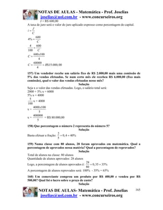 NOTAS DE AULAS - Matemática - Prof. Joselias
         joselias@uol.com.br - www.concurseiros.org
           J = R$ 600,00
A taxa de juro será o valor do juro aplicado expresso como porcentagem do capital.
    J
i=
    C
       600
4% =
        C
 4     600
     =
100     C
     600 x100
C=
         4
     60000
C=           = R$15.000, 00
        4
157) Um vendedor recebe um salário fixo de R$ 2.000,00 mais uma comissão de
5% das vendas efetuadas. Se num certo mês ele recebeu R$ 6.000,00 (fixo mais
comissão), qual o valor das vendas efetuadas nesse mês?
                                       Solução
Seja x o valor das vendas efetuadas. Logo, o salário total será:
2000 + 5% x = 6000
5% x = 4000
 5
    x = 4000
100
    4000 x100
x=
         5
    400000
x=           = R$ 80.000,00
        5
158) Que porcentagem o número 2 representa do número 5?
                                     Solução
                       2
Basta efetuar a fração: = 0, 4 = 40%
                       5
159) Numa classe com 80 alunos, 28 foram aprovados em matemática. Qual a
porcentagem de aprovados nessa matéria? Qual a porcentagem de reprovados?
                                      Solução
Total de alunos na classe: 80 alunos
Quantidade de alunos aprovados: 28 alunos
                                           28
Logo, a porcentagem de alunos aprovados é:    = 0,35 = 35%
                                           80
A porcentagem de alunos reprovados será: 100% - 35% = 65%
160) Um comerciante comprou um produto por R$ 400,00 e vendeu por R$
500,00? Qual foi o lucro sobre o preço de custo?
                                      Solução

        NOTAS DE AULAS- Matemática - Prof. Joselias                                  165
         joselias@uol.com.br - www.concurseiros.org
 