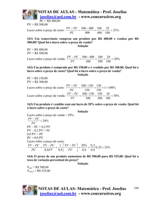 NOTAS DE AULAS - Matemática - Prof. Joselias
         joselias@uol.com.br - www.concurseiros.org
        PC = R$ 400,00
PV = R$ 500,00
                                PV − PC 500 − 400 100 25
Lucro sobre o preço de custo:          =         =    =    = 25%
                                  PC      400      400 100
161) Um comerciante comprou um produto por R$ 400,00 e vendeu por R$
500,00? Qual foi o lucro sobre o preço de venda?
                                      Solução
PC = R$ 400,00
PV = R$ 500,00
                              PV − PC 500 − 400 100 20
Lucro sobre o preço de venda:          =         =    =    = 20%
                                 PV         500    500 100
162) Um produto é comprado por R$ 150,00 e é vendido por R$ 300,00. Qual foi o
lucro sobre o preço de custo? Qual foi o lucro sobre o preço de venda?
                                     Solução
PC = R$ 150,00
PV = R$ 300,00
                              PV − PC 300 − 150 150
Lucro sobre o preço de custo:          =          =      = 1 = 100%
                                PC          150     150
                              PV − PC 300 − 150 150 50
Lucro sobre o preço de venda:          =           =      =      = 50%
                                 PV          300     300 100
163) Um produto é vendido com um lucro de 20% sobre o preço de venda. Qual foi
o lucro sobre o preço de custo?
                                      Solução
Lucro sobre o preço de venda = 20%
 PV − PC
          = 20%
    PV
PV – PC = 0,2 PV
PV – 0,2 PV = PC
0,8 PV = PC
PC = 0,8 PV
Lucro sobre o preço de custo:
 PV − PC PV − PC         1 ⎡ PV − PC ⎤ 20% 0, 2
          =          =                 =     =  0, 25 = 25%
    PC       0,8PV      0,8 ⎢ PV ⎥ 0,8 0,8
                            ⎣        ⎦
164) O preço de um produto aumentou de R$ 500,00 para R$ 525,00. Qual foi a
taxa de variação percentual do preço?
                                    Solução
Vant = R$ 500,00
Vnovo = R$ 525,00




        NOTAS DE AULAS- Matemática - Prof. Joselias                       166
         joselias@uol.com.br - www.concurseiros.org
 