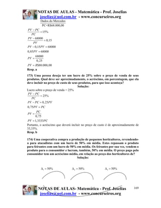 NOTAS DE AULAS - Matemática - Prof. Joselias
        joselias@uol.com.br - www.concurseiros.org
         Dados do Mercedes
          PC=R$68.000,00
PV − PC
         = 15%
   PC
PV − 68000
            = 0,15
    PV
PV − 0,15 PV = 68000
0,85PV = 68000
      68000
PV =
       0, 25
PV = R$80.000, 00
Resp. a
173) Uma pessoa deseja ter um lucro de 25% sobre o preço de venda de seus
produtos. Qual deve ser aproximadamente, o acréscimo, em porcentagem, que ela
deve incluir no preço de custo de seus produtos, para que isso aconteça?
                                      Solução:
Lucro sobre o preço de venda = 25%
 PV − PC
          = 25%
    PC
PV − PC = 0, 25PV
0, 75PV = PC
       PC
PV =
      0, 75
PV = 1,3333PC
Portanto, o acréscimo que deverá incluir no preço de custo é de aproximadamente de
33,33%.
Resp. b

174) Uma cooperativa compra a produção de pequenos horticultores, revendendo-
a para atacadistas com um lucro de 50% em média. Estes repassam o produto
para feirantes com um lucro de 50% em média. Os feirantes por sua vez, vendem o
produto para o consumidor e lucram, também, 50% em média. O preço pago pelo
consumidor tem um acréscimo médio, em relação ao preço dos horticultores de?
                                   Solução:


          Δ1 = 50%               Δ 2 = 50%               Δ 3 = 50%




        NOTAS DE AULAS- Matemática - Prof. Joselias                           169
         joselias@uol.com.br - www.concurseiros.org
 