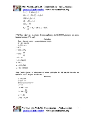 NOTAS DE AULAS - Matemática - Prof. Joselias
        joselias@uol.com.br - www.concurseiros.org
        Δ = (1 + Δ1 )(1 + Δ 2 ) − 1
        80% = (1 + 20% )(1 + Δ 2 ) = 1
        1, 2 (1 + Δ 2 ) = 1,8
         1, 2 + 1, 2Δ 2 = 1,8
         1, 2Δ 2 = 0, 6
                 0, 6
          Δ2 =        ⇒ Δ 2 = 0,5 ⇒ Δ 2 = 50%
                 1, 2


179) Qual o juro e o montante de uma aplicação de R$ 800,00, durante um ano a
taxa de juro de 30% a.a.?
                                     Solução:
   Juro – durante o ano – uma unidade de tempo.
   C = R$ 800,00
   i= 30% a. a.
J = C.i
J = 800 × 30%
            30
J = 800 ×
           100
J = 8 × 30
J = R$ 240,00
M = C+J
M = 800+240
M = R$ 1.040,00

180) Qual o juro e o montante de uma aplicação de R$ 900,00 durante um
semestre a taxa de juro de 20% a.s.?
                                     Solução:
   C = 900,00
   i= 20% a.s
   Durante um semestre
    J= C.i
   J= 900 × 20%
             20
   J= 900 ×
            100
   J= 9 × 20
   J=R$ 180,00




        NOTAS DE AULAS- Matemática - Prof. Joselias                      172
         joselias@uol.com.br - www.concurseiros.org
 