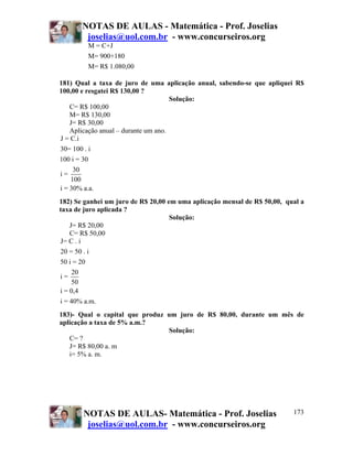 NOTAS DE AULAS - Matemática - Prof. Joselias
         joselias@uol.com.br - www.concurseiros.org
          M = C+J
          M= 900+180
          M= R$ 1.080,00

181) Qual a taxa de juro de uma aplicação anual, sabendo-se que apliquei R$
100,00 e resgatei R$ 130,00 ?
                                     Solução:
   C= R$ 100,00
   M= R$ 130,00
   J= R$ 30,00
   Aplicação anual – durante um ano.
J = C.i
30= 100 . i
100 i = 30
     30
i=
    100
i = 30% a.a.
182) Se ganhei um juro de R$ 20,00 em uma aplicação mensal de R$ 50,00, qual a
taxa de juro aplicada ?
                                    Solução:
   J= R$ 20,00
   C= R$ 50,00
J= C . i
20 = 50 . i
50 i = 20
     20
i=
    50
i = 0,4
i = 40% a.m.
183)- Qual o capital que produz um juro de R$ 80,00, durante um mês de
aplicação a taxa de 5% a.m.?
                                Solução:
   C= ?
   J= R$ 80,00 a. m
   i= 5% a. m.




        NOTAS DE AULAS- Matemática - Prof. Joselias                       173
         joselias@uol.com.br - www.concurseiros.org
 